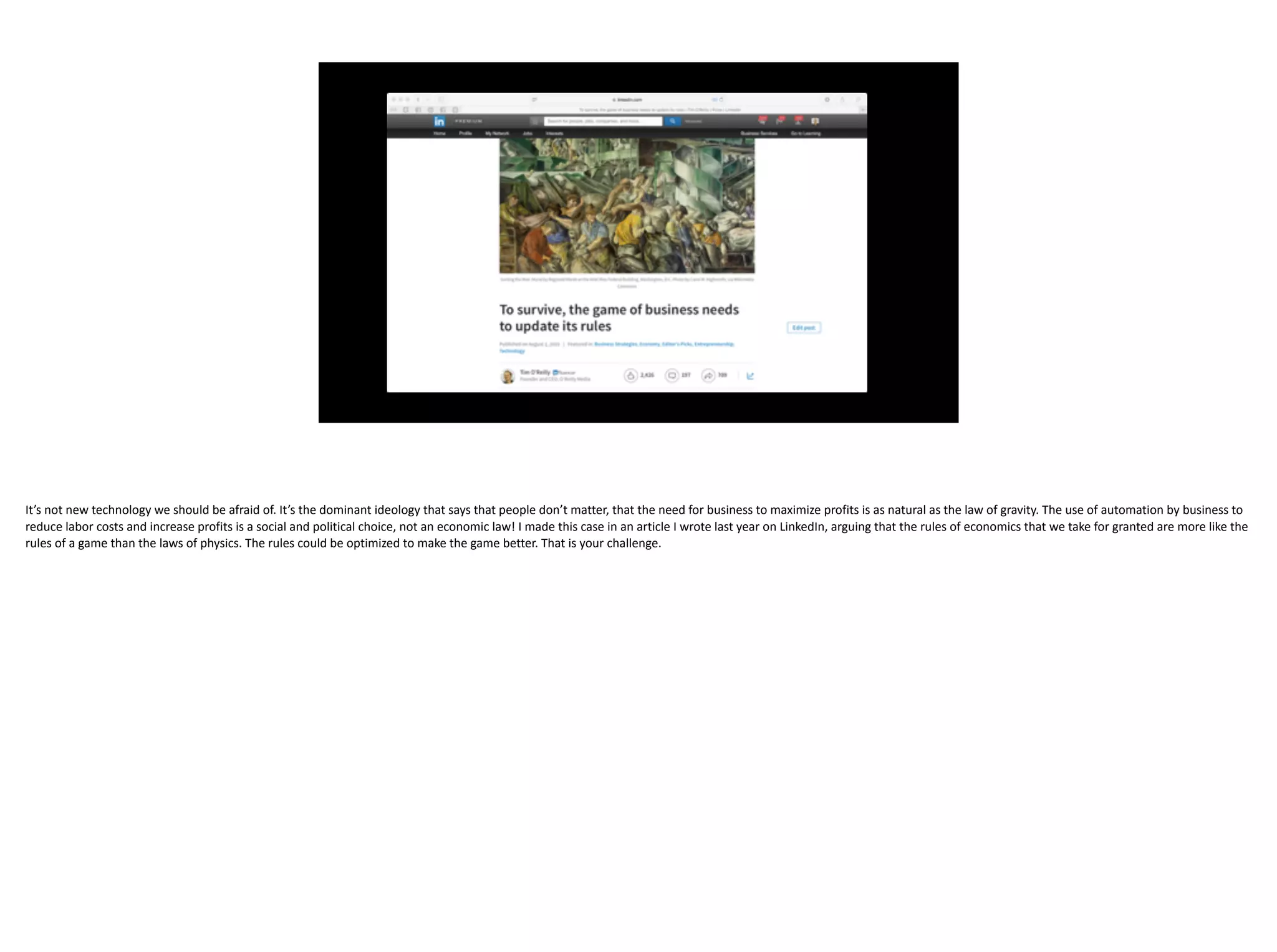 The use of automation by business to reduce labor costs and increase
profits is a social and political choice, not an economic law!
It’s	not	new	technology	we	should	be	afraid	of.	It’s	the	dominant	ideology	that	says	that	people	don’t	matter,	that	the	need	for	business	to	maximize	profits	is	as	natural	as	the	law	of	gravity.	The	use	of	automation	by	business	to	
reduce	labor	costs	and	increase	profits	is	a	social	and	political	choice,	not	an	economic	law!	I	made	this	case	in	an	article	I	wrote	last	year	on	LinkedIn,	arguing	that	the	rules	of	economics	that	we	take	for	granted	are	more	like	the	
rules	of	a	game	than	the	laws	of	physics.	The	rules	could	be	optimized	to	make	the	game	better.	That	is	your	challenge.	
 