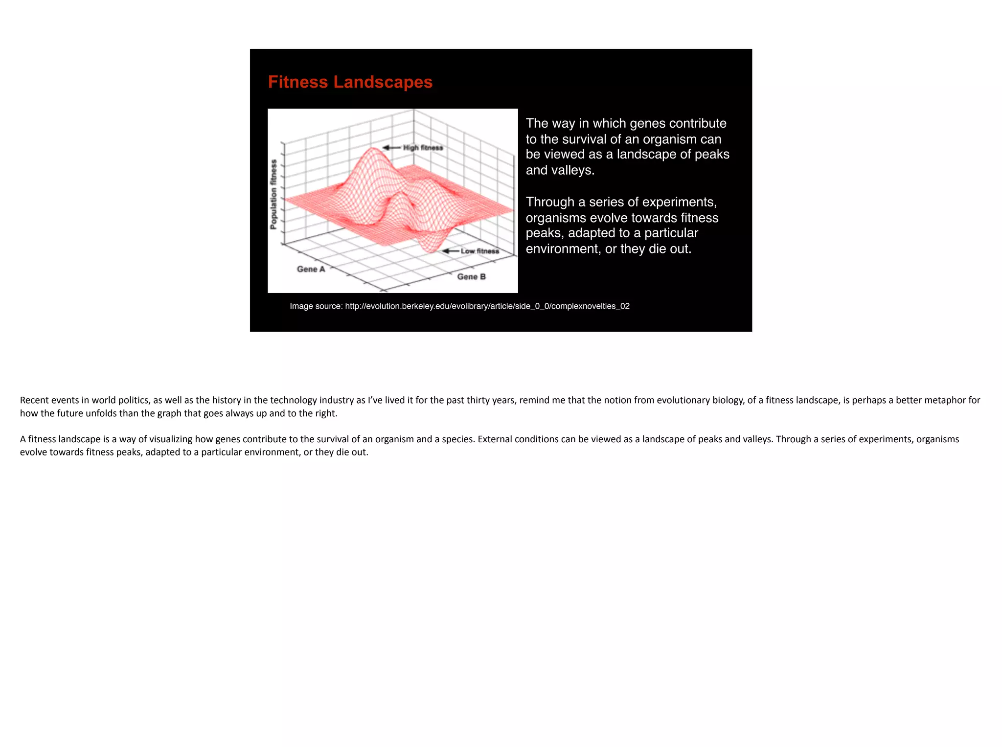 Fitness Landscapes
The way in which genes contribute
to the survival of an organism can
be viewed as a landscape of peaks
and valleys.
Through a series of experiments,
organisms evolve towards fitness
peaks, adapted to a particular
environment, or they die out.
Image source: http://evolution.berkeley.edu/evolibrary/article/side_0_0/complexnovelties_02
Recent	events	in	world	politics,	as	well	as	the	history	in	the	technology	industry	as	I’ve	lived	it	for	the	past	thirty	years,	remind	me	that	the	notion	from	evolutionary	biology,	of	a	fitness	landscape,	is	perhaps	a	better	metaphor	for	
how	the	future	unfolds	than	the	graph	that	goes	always	up	and	to	the	right.	
A	fitness	landscape	is	a	way	of	visualizing	how	genes	contribute	to	the	survival	of	an	organism	and	a	species.	External	conditions	can	be	viewed	as	a	landscape	of	peaks	and	valleys.	Through	a	series	of	experiments,	organisms	
evolve	towards	fitness	peaks,	adapted	to	a	particular	environment,	or	they	die	out.	
 