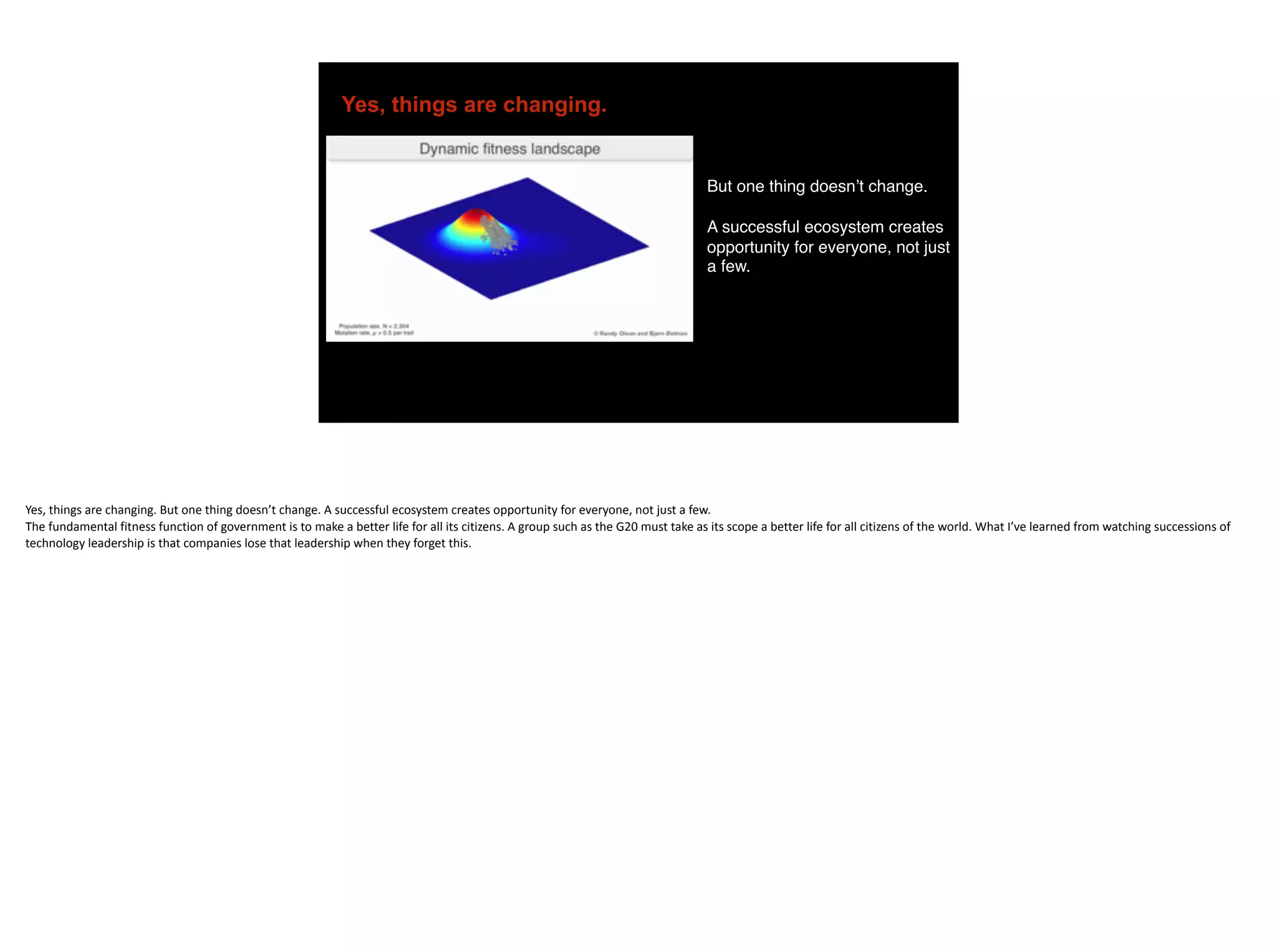 Yes, things are changing.
But one thing doesn’t change.
A successful ecosystem creates
opportunity for everyone, not just
a few.
Yes,	things	are	changing.	But	one	thing	doesn’t	change.	A	successful	ecosystem	creates	opportunity	for	everyone,	not	just	a	few.	
The	fundamental	fitness	function	of	government	is	to	make	a	better	life	for	all	its	citizens.	A	group	such	as	the	G20	must	take	as	its	scope	a	better	life	for	all	citizens	of	the	world.	What	I’ve	learned	from	watching	successions	of	
technology	leadership	is	that	companies	lose	that	leadership	when	they	forget	this.
 