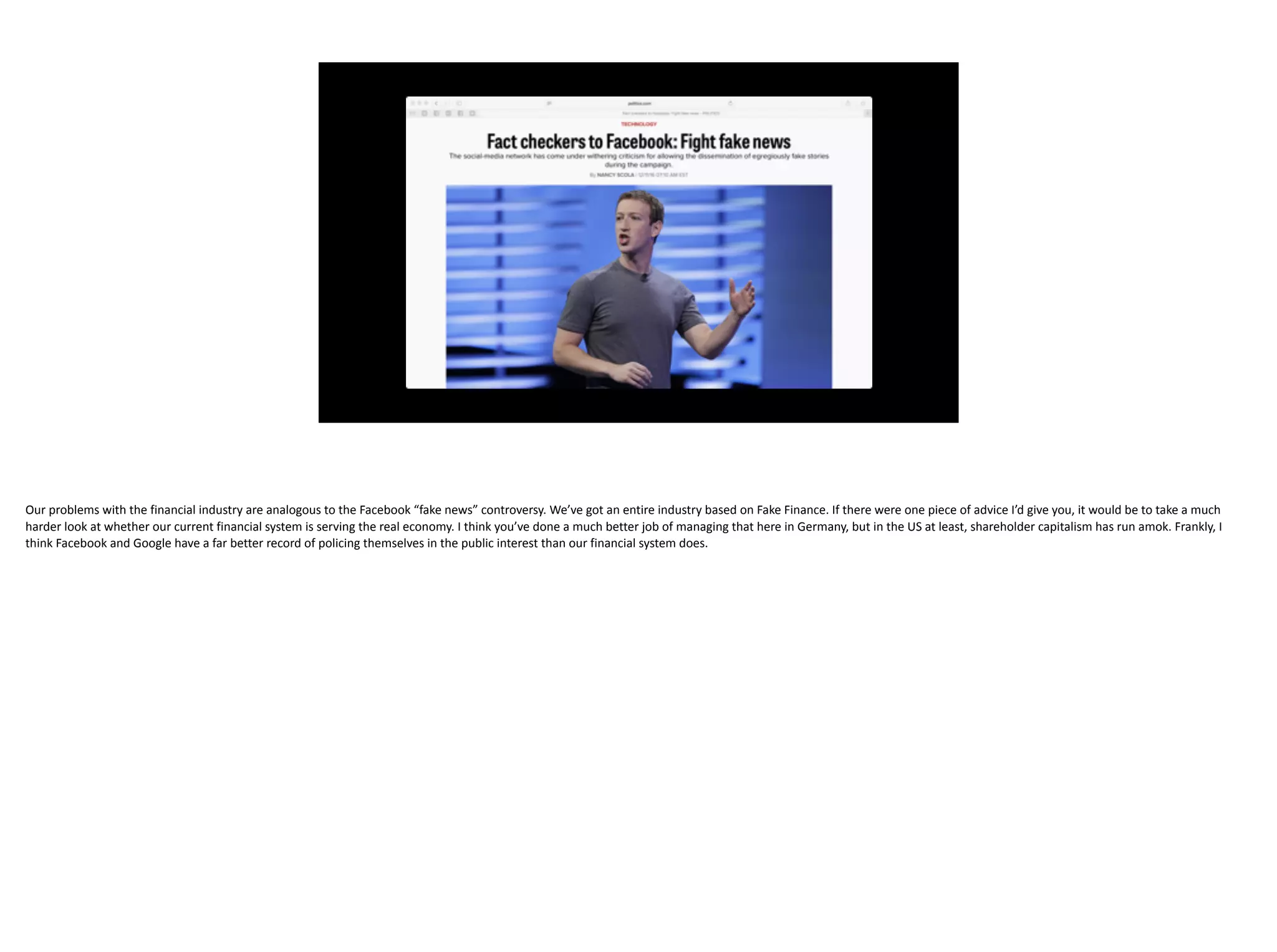 Our	problems	with	the	financial	industry	are	analogous	to	the	Facebook	“fake	news”	controversy.	We’ve	got	an	entire	industry	based	on	Fake	Finance.	If	there	were	one	piece	of	advice	I’d	give	you,	it	would	be	to	take	a	much	
harder	look	at	whether	our	current	financial	system	is	serving	the	real	economy.	I	think	you’ve	done	a	much	better	job	of	managing	that	here	in	Germany,	but	in	the	US	at	least,	shareholder	capitalism	has	run	amok.	Frankly,	I	
think	Facebook	and	Google	have	a	far	better	record	of	policing	themselves	in	the	public	interest	than	our	financial	system	does.
 
