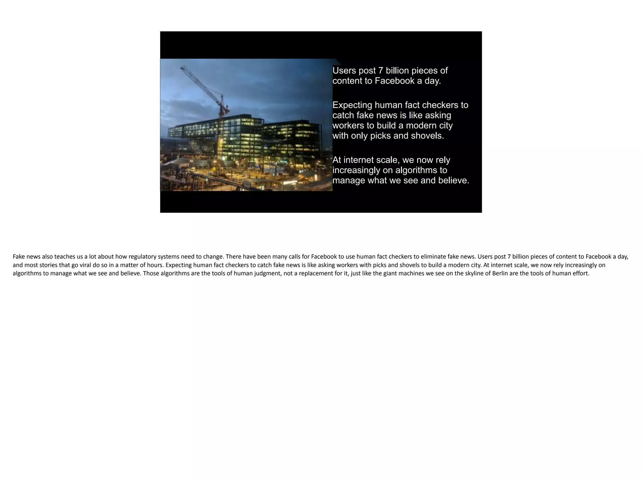 Users post 7 billion pieces of
content to Facebook a day.
Expecting human fact checkers to
catch fake news is like asking
workers to build a modern city
with only picks and shovels.
At internet scale, we now rely
increasingly on algorithms to
manage what we see and believe.
Fake	news	also	teaches	us	a	lot	about	how	regulatory	systems	need	to	change.	There	have	been	many	calls	for	Facebook	to	use	human	fact	checkers	to	eliminate	fake	news.	Users	post	7	billion	pieces	of	content	to	Facebook	a	day,	
and	most	stories	that	go	viral	do	so	in	a	matter	of	hours.	Expecting	human	fact	checkers	to	catch	fake	news	is	like	asking	workers	with	picks	and	shovels	to	build	a	modern	city.	At	internet	scale,	we	now	rely	increasingly	on	
algorithms	to	manage	what	we	see	and	believe.	Those	algorithms	are	the	tools	of	human	judgment,	not	a	replacement	for	it,	just	like	the	giant	machines	we	see	on	the	skyline	of	Berlin	are	the	tools	of	human	effort.
 