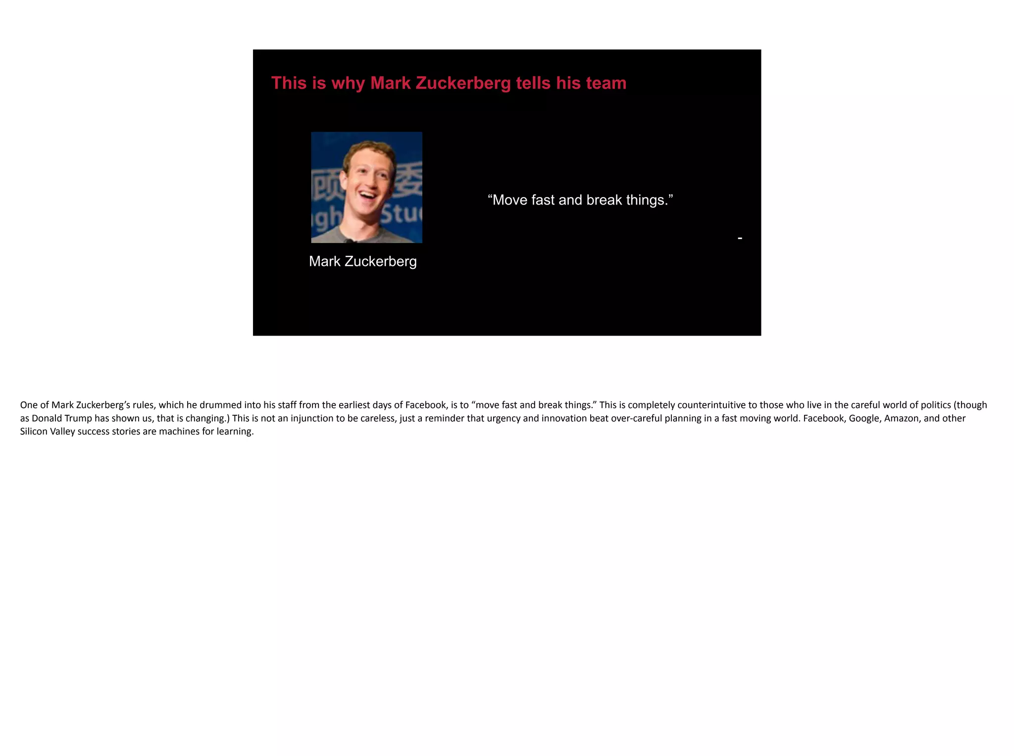 This is why Mark Zuckerberg tells his team
“Move fast and break things.”
-
Mark Zuckerberg
One	of	Mark	Zuckerberg’s	rules,	which	he	drummed	into	his	staff	from	the	earliest	days	of	Facebook,	is	to	“move	fast	and	break	things.”	This	is	completely	counterintuitive	to	those	who	live	in	the	careful	world	of	politics	(though	
as	Donald	Trump	has	shown	us,	that	is	changing.)	This	is	not	an	injunction	to	be	careless,	just	a	reminder	that	urgency	and	innovation	beat	over-careful	planning	in	a	fast	moving	world.	Facebook,	Google,	Amazon,	and	other	
Silicon	Valley	success	stories	are	machines	for	learning.
 