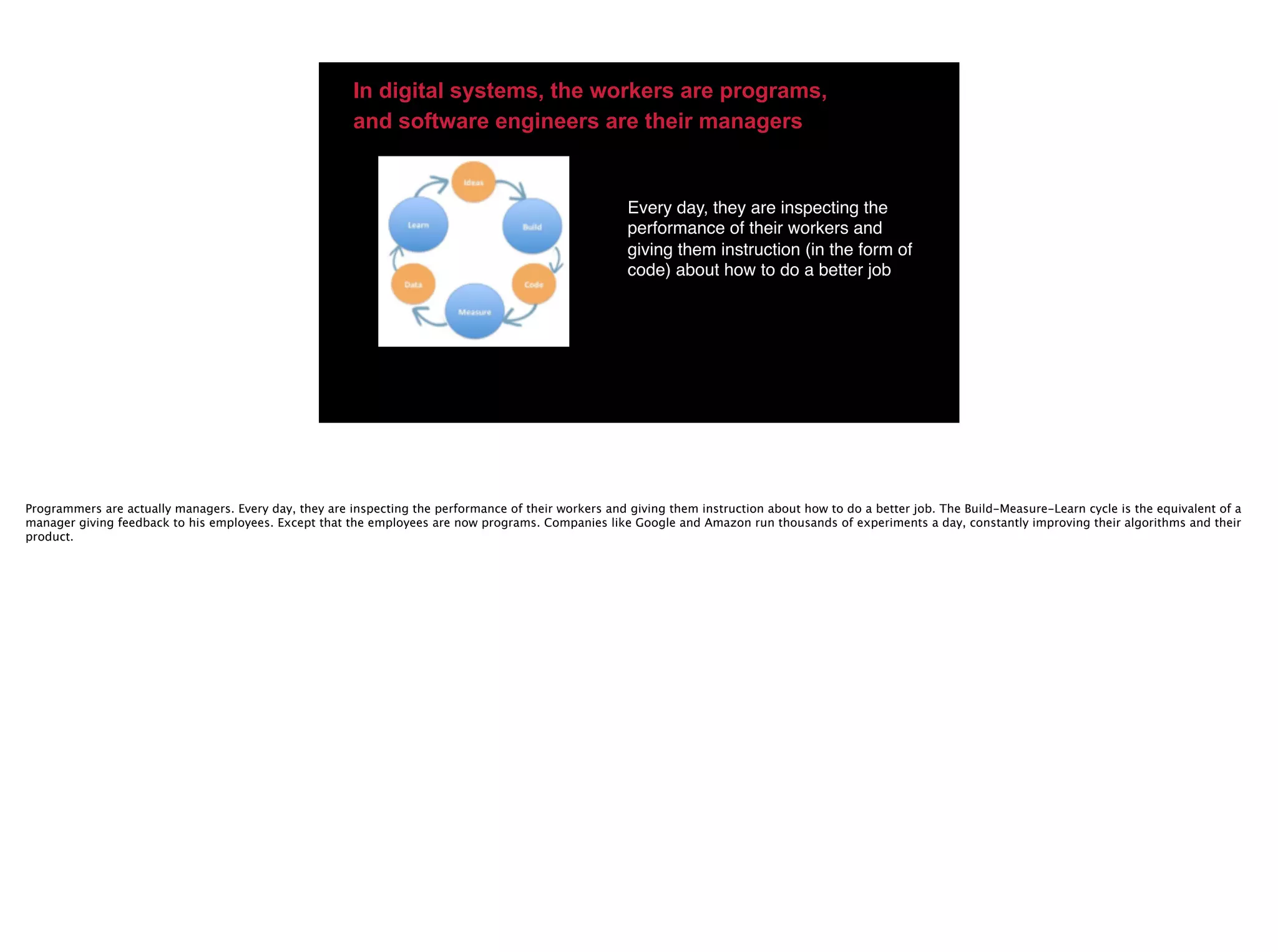 Every day, they are inspecting the
performance of their workers and
giving them instruction (in the form of
code) about how to do a better job
In digital systems, the workers are programs,
and software engineers are their managers
Programmers are actually managers. Every day, they are inspecting the performance of their workers and giving them instruction about how to do a better job. The Build-Measure-Learn cycle is the equivalent of a
manager giving feedback to his employees. Except that the employees are now programs. Companies like Google and Amazon run thousands of experiments a day, constantly improving their algorithms and their
product.
 