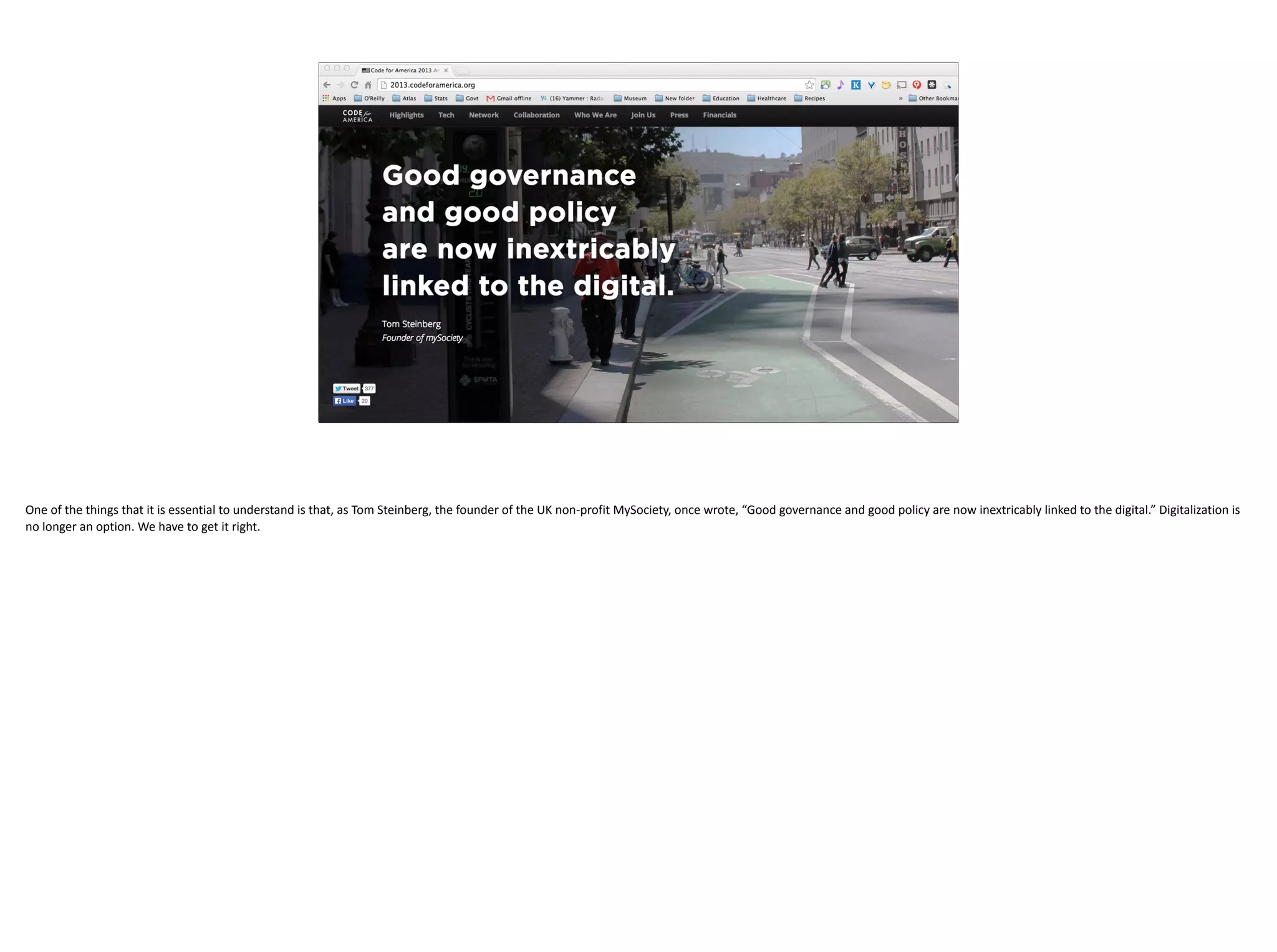 One	of	the	things	that	it	is	essential	to	understand	is	that,	as	Tom	Steinberg,	the	founder	of	the	UK	non-profit	MySociety,	once	wrote,	“Good	governance	and	good	policy	are	now	inextricably	linked	to	the	digital.”	Digitalization	is	
no	longer	an	option.	We	have	to	get	it	right.
 