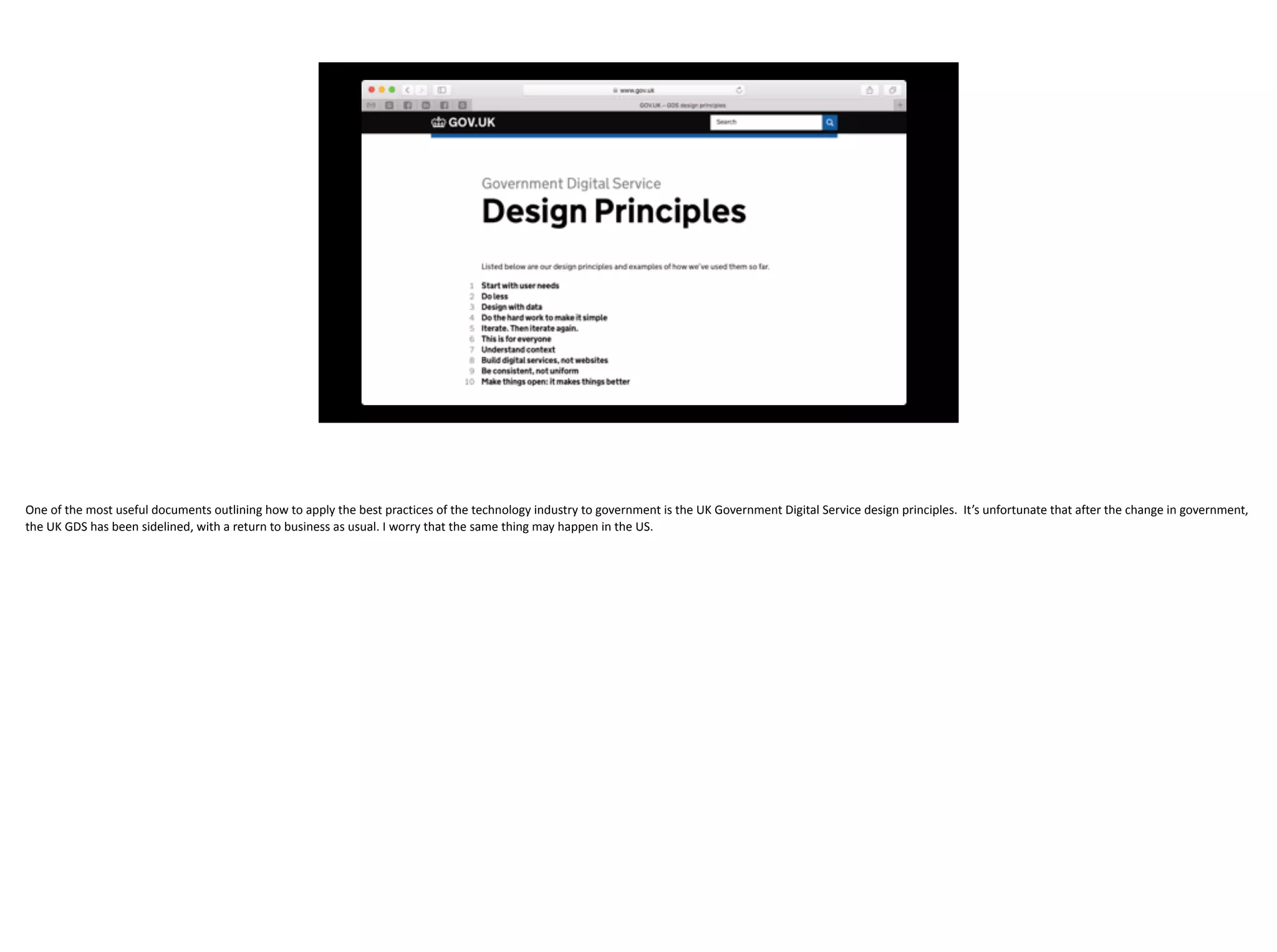 One	of	the	most	useful	documents	outlining	how	to	apply	the	best	practices	of	the	technology	industry	to	government	is	the	UK	Government	Digital	Service	design	principles.		It’s	unfortunate	that	after	the	change	in	government,	
the	UK	GDS	has	been	sidelined,	with	a	return	to	business	as	usual.	I	worry	that	the	same	thing	may	happen	in	the	US.
 