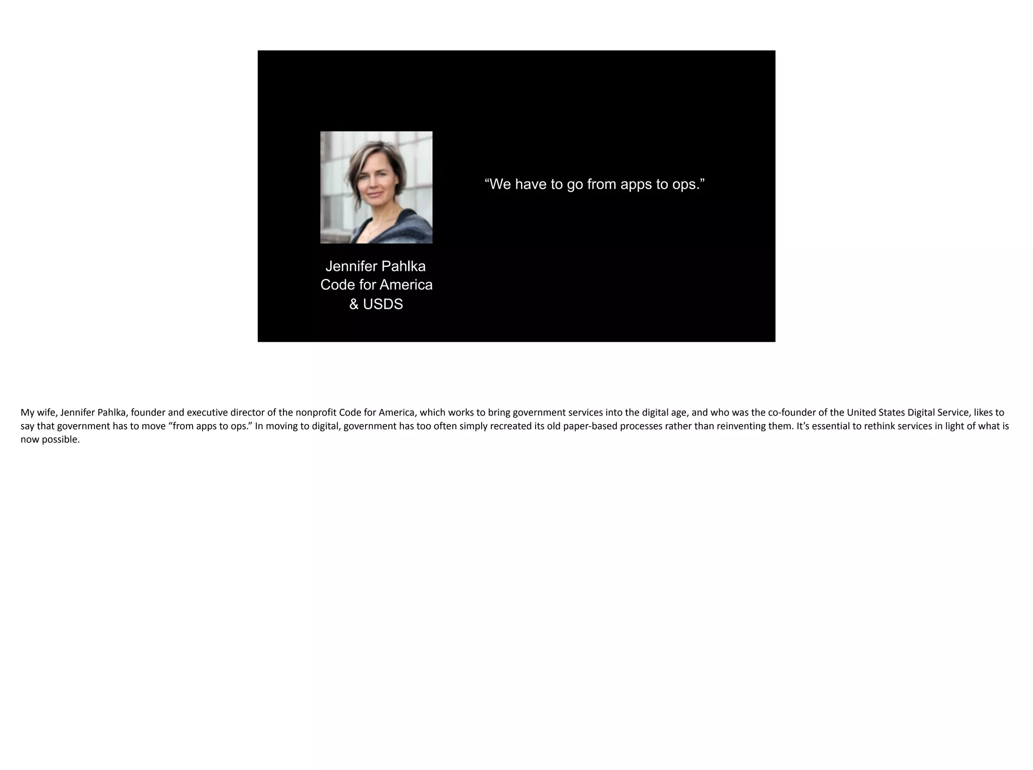 “We have to go from apps to ops.”
Jennifer Pahlka
Code for America
& USDS
My	wife,	Jennifer	Pahlka,	founder	and	executive	director	of	the	nonprofit	Code	for	America,	which	works	to	bring	government	services	into	the	digital	age,	and	who	was	the	co-founder	of	the	United	States	Digital	Service,	likes	to	
say	that	government	has	to	move	“from	apps	to	ops.”	In	moving	to	digital,	government	has	too	often	simply	recreated	its	old	paper-based	processes	rather	than	reinventing	them.	It’s	essential	to	rethink	services	in	light	of	what	is	
now	possible.
 