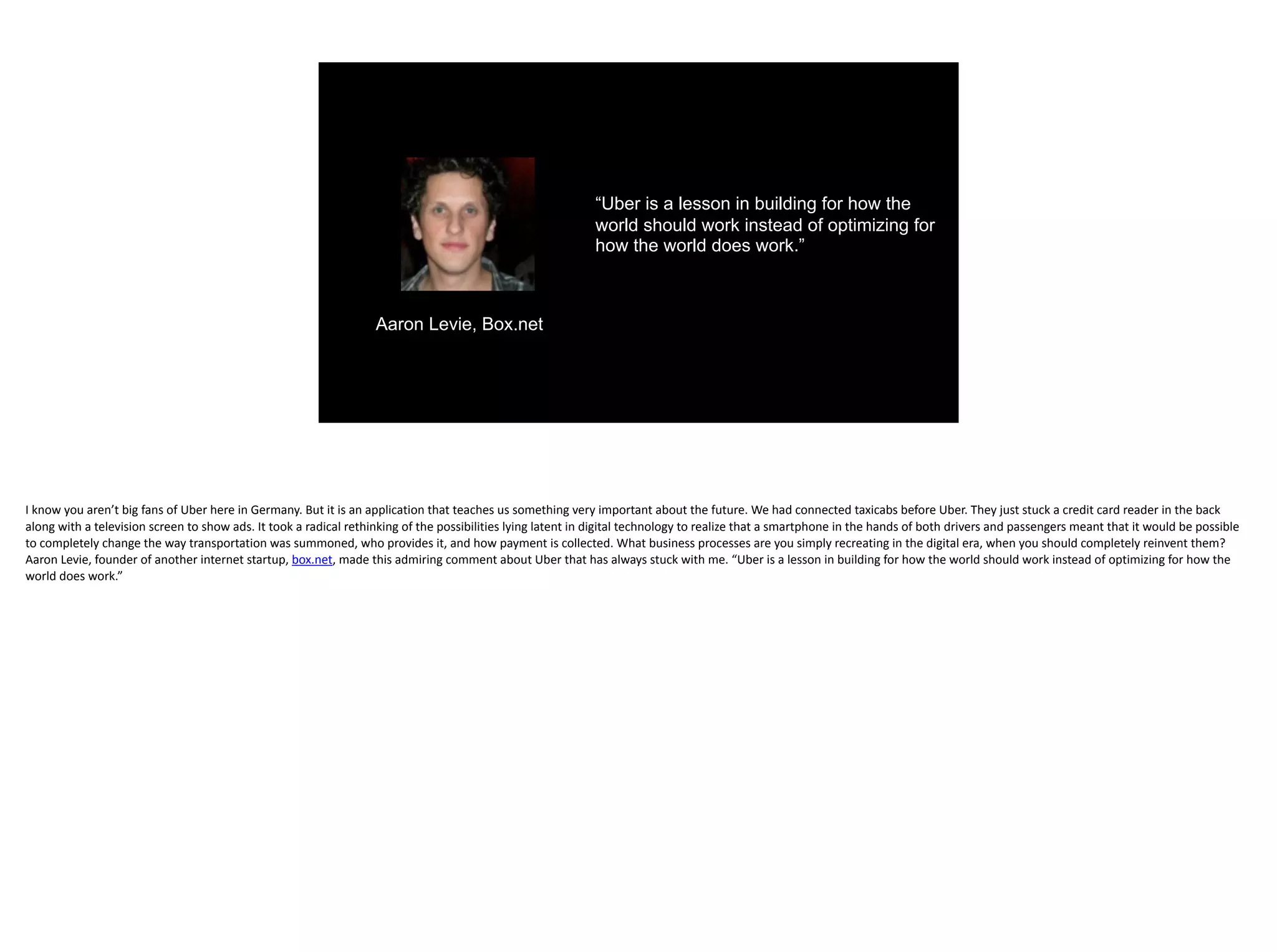 “Uber is a lesson in building for how the
world should work instead of optimizing for
how the world does work.”
Aaron Levie, Box.net
I	know	you	aren’t	big	fans	of	Uber	here	in	Germany.	But	it	is	an	application	that	teaches	us	something	very	important	about	the	future.	We	had	connected	taxicabs	before	Uber.	They	just	stuck	a	credit	card	reader	in	the	back	
along	with	a	television	screen	to	show	ads.	It	took	a	radical	rethinking	of	the	possibilities	lying	latent	in	digital	technology	to	realize	that	a	smartphone	in	the	hands	of	both	drivers	and	passengers	meant	that	it	would	be	possible	
to	completely	change	the	way	transportation	was	summoned,	who	provides	it,	and	how	payment	is	collected.	What	business	processes	are	you	simply	recreating	in	the	digital	era,	when	you	should	completely	reinvent	them?		
Aaron	Levie,	founder	of	another	internet	startup,	box.net,	made	this	admiring	comment	about	Uber	that	has	always	stuck	with	me.	“Uber	is	a	lesson	in	building	for	how	the	world	should	work	instead	of	optimizing	for	how	the	
world	does	work.”	
 