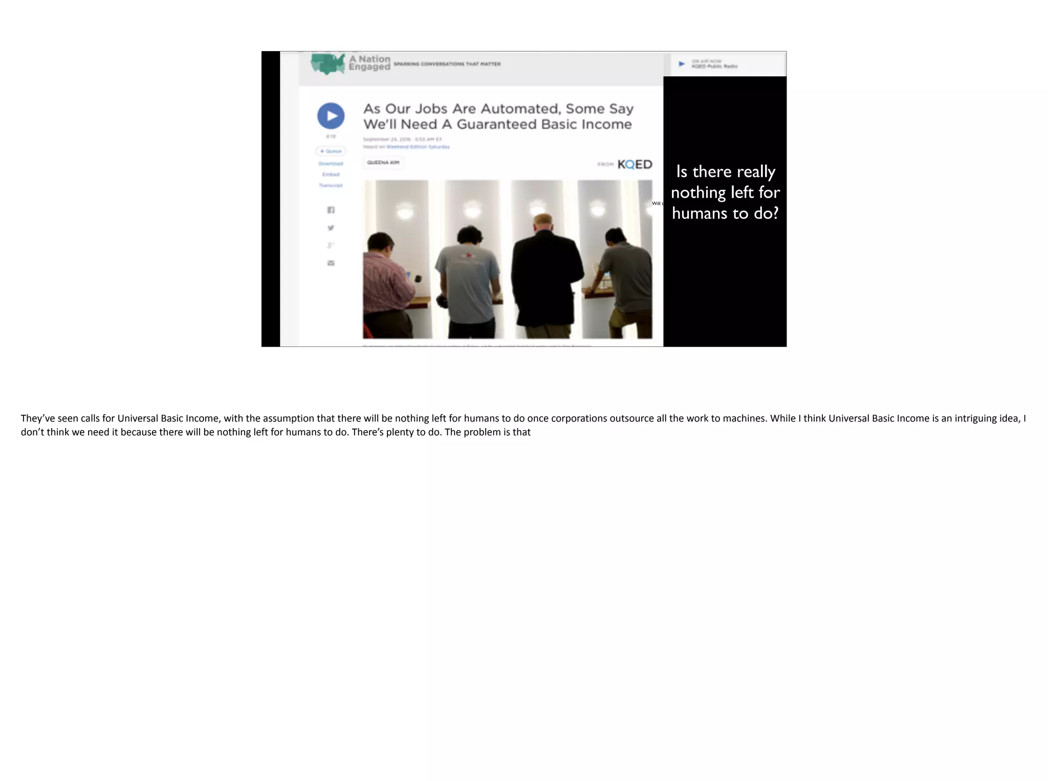Will there really be nothing left for people to do?
Is there really
nothing left for
humans to do?
They’ve	seen	calls	for	Universal	Basic	Income,	with	the	assumption	that	there	will	be	nothing	left	for	humans	to	do	once	corporations	outsource	all	the	work	to	machines.	While	I	think	Universal	Basic	Income	is	an	intriguing	idea,	I	
don’t	think	we	need	it	because	there	will	be	nothing	left	for	humans	to	do.	There’s	plenty	to	do.	The	problem	is	that
 
