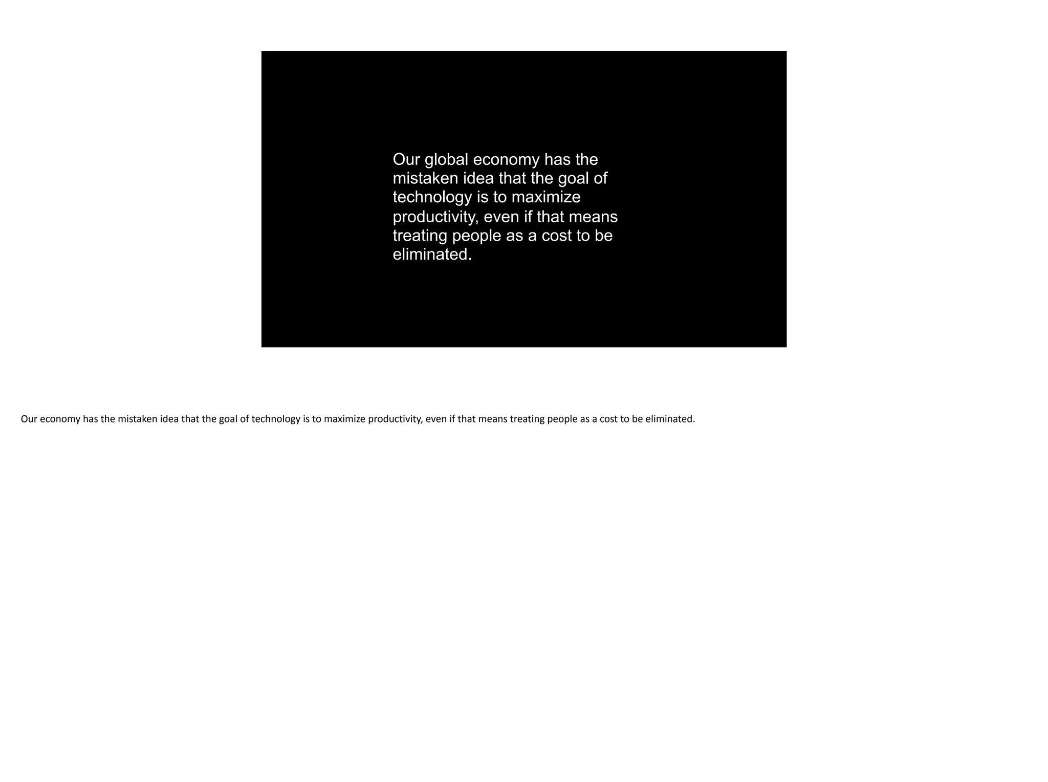 Our global economy has the
mistaken idea that the goal of
technology is to maximize
productivity, even if that means
treating people as a cost to be
eliminated.
Our	economy	has	the	mistaken	idea	that	the	goal	of	technology	is	to	maximize	productivity,	even	if	that	means	treating	people	as	a	cost	to	be	eliminated.
 