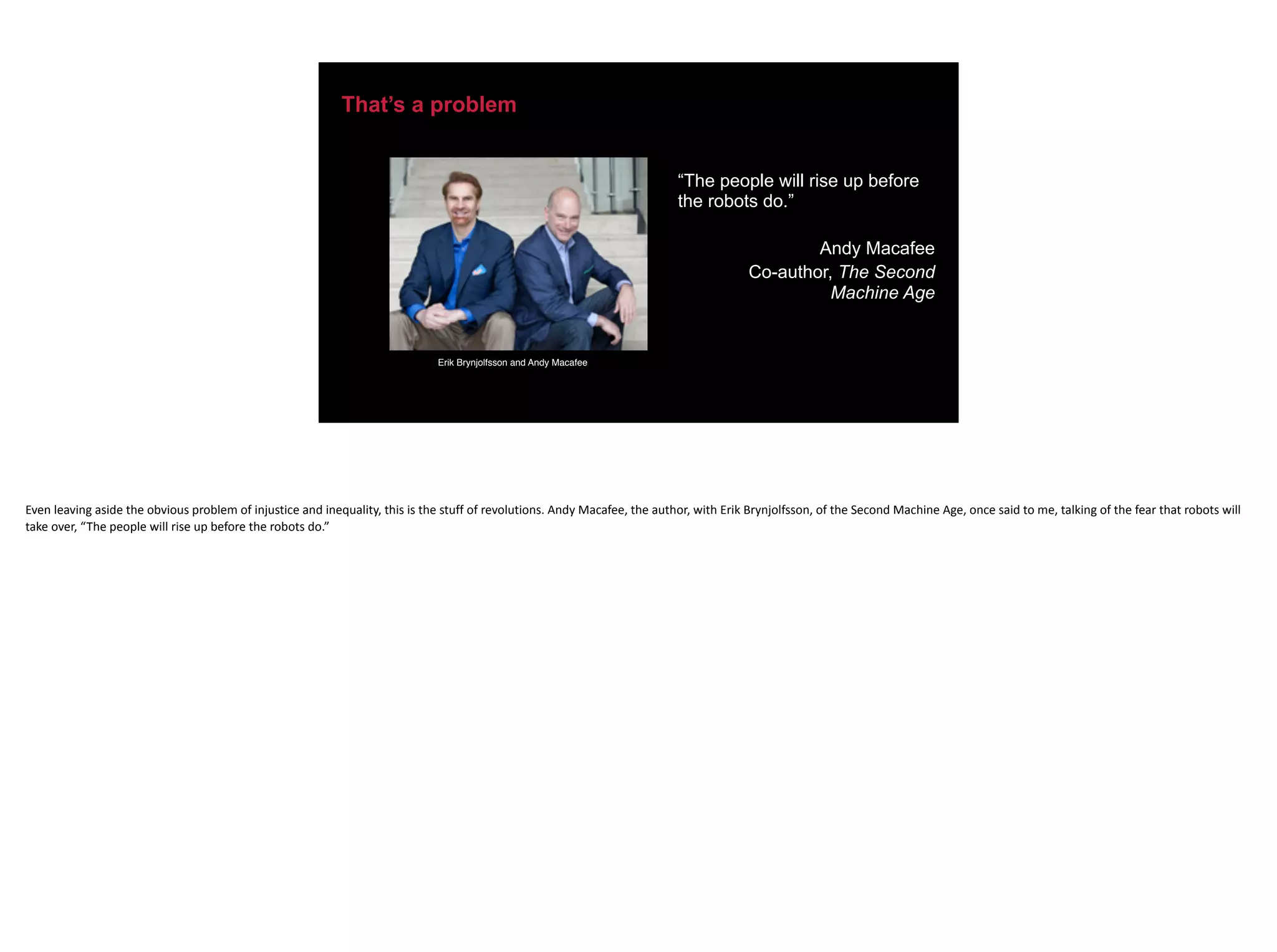 That’s a problem
“The people will rise up before
the robots do.”
Andy Macafee
Co-author, The Second
Machine Age
Erik Brynjolfsson and Andy Macafee
Even	leaving	aside	the	obvious	problem	of	injustice	and	inequality,	this	is	the	stuff	of	revolutions.	Andy	Macafee,	the	author,	with	Erik	Brynjolfsson,	of	the	Second	Machine	Age,	once	said	to	me,	talking	of	the	fear	that	robots	will	
take	over,	“The	people	will	rise	up	before	the	robots	do.”
 