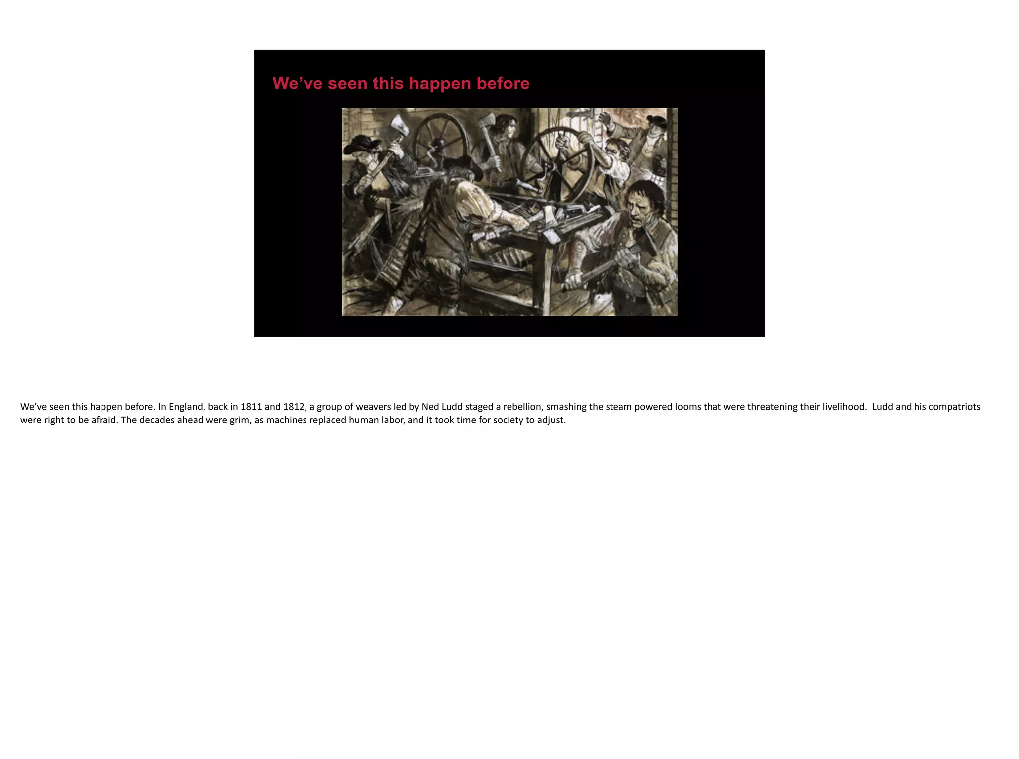 We’ve seen this happen before
We’ve	seen	this	happen	before.	In	England,	back	in	1811	and	1812,	a	group	of	weavers	led	by	Ned	Ludd	staged	a	rebellion,	smashing	the	steam	powered	looms	that	were	threatening	their	livelihood.		Ludd	and	his	compatriots	
were	right	to	be	afraid.	The	decades	ahead	were	grim,	as	machines	replaced	human	labor,	and	it	took	time	for	society	to	adjust.	
 