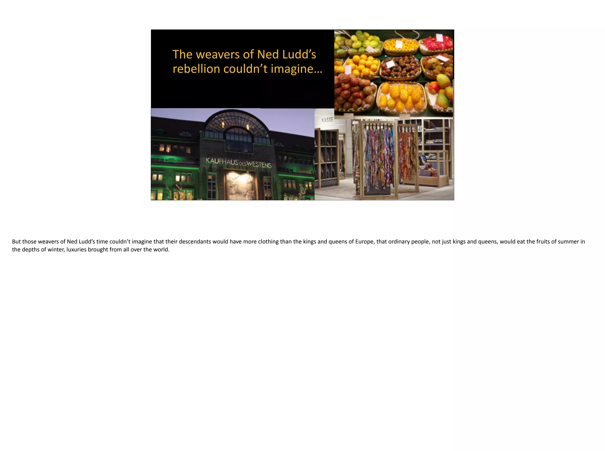 The	weavers	of	Ned	Ludd’s	 
rebellion	couldn’t	imagine…	
But	those	weavers	of	Ned	Ludd’s	time	couldn’t	imagine	that	their	descendants	would	have	more	clothing	than	the	kings	and	queens	of	Europe,	that	ordinary	people,	not	just	kings	and	queens,	would	eat	the	fruits	of	summer	in	
the	depths	of	winter,	luxuries	brought	from	all	over	the	world.
 