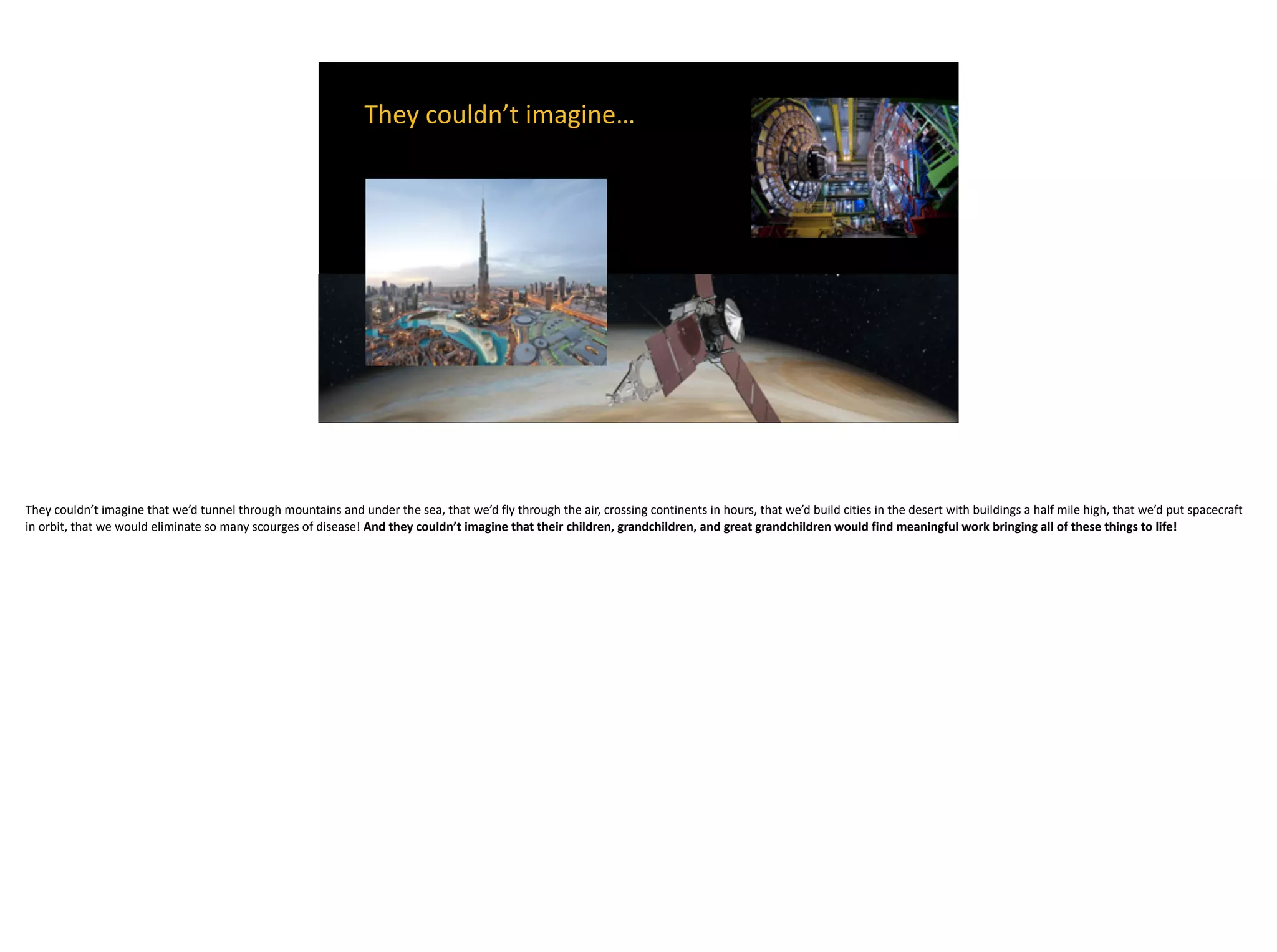 They	couldn’t	imagine…	
They	couldn’t	imagine	that	we’d	tunnel	through	mountains	and	under	the	sea,	that	we’d	fly	through	the	air,	crossing	continents	in	hours,	that	we’d	build	cities	in	the	desert	with	buildings	a	half	mile	high,	that	we’d	put	spacecraft	
in	orbit,	that	we	would	eliminate	so	many	scourges	of	disease!	And	they	couldn’t	imagine	that	their	children,	grandchildren,	and	great	grandchildren	would	find	meaningful	work	bringing	all	of	these	things	to	life!
 