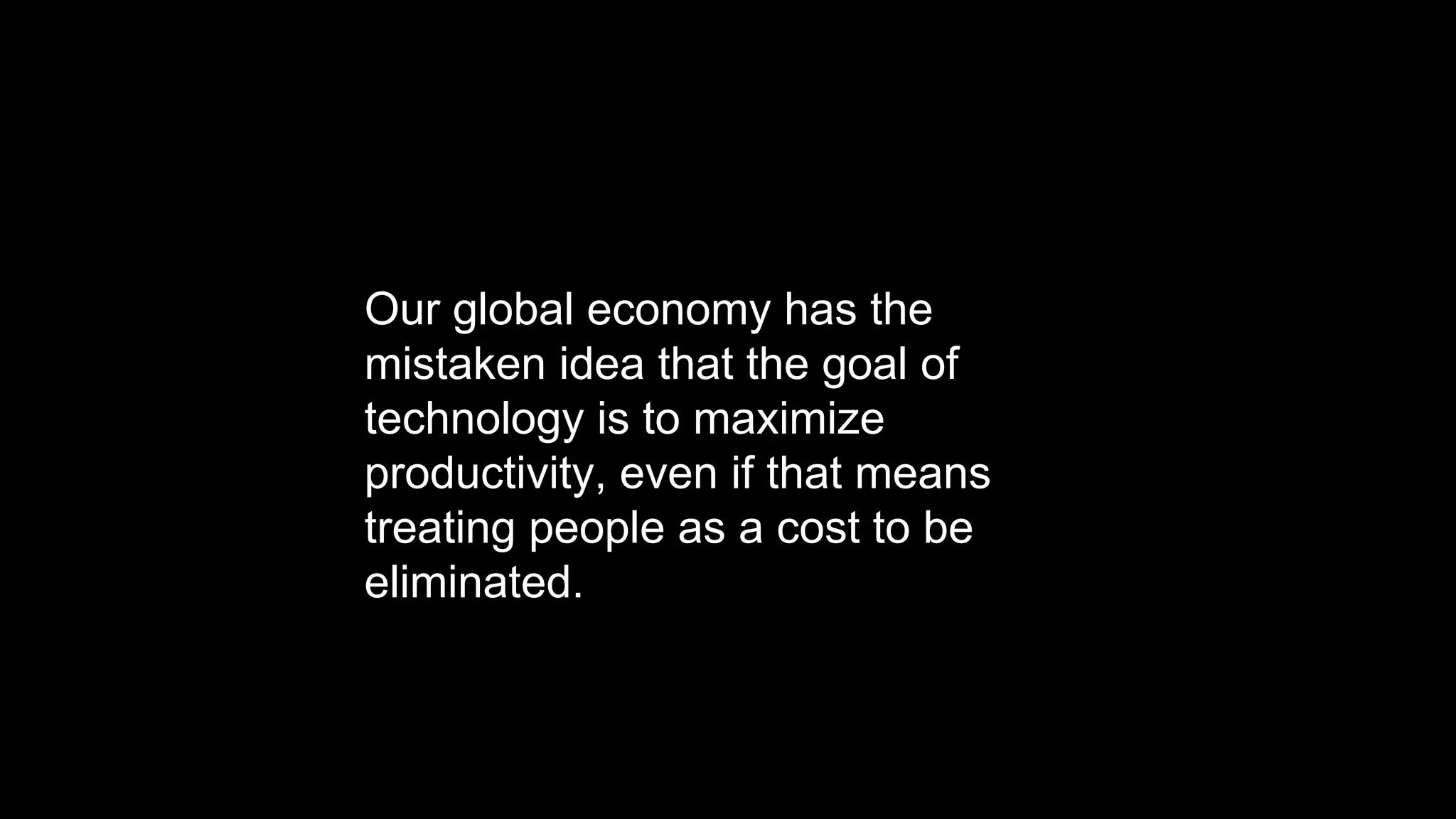 Our global economy has the
mistaken idea that the goal of
technology is to maximize
productivity, even if that means
treating people as a cost to be
eliminated.
 