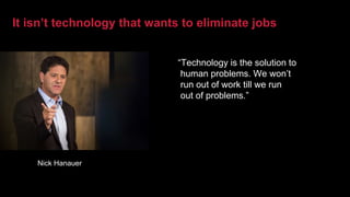 It isn’t technology that wants to eliminate jobs
“Technology is the solution to
human problems. We won’t
run out of work till we run
out of problems.”
Nick Hanauer
 