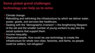 Some global grand challenges
technology can help us to solve
• Climate change.
• Rebuilding and rethinking the infrastructure by which we deliver water,
power, goods, and services like healthcare.
• Dealing with the “demographic inversion” — the lengthening lifespans
of the old and the smaller number of young workers to pay into the
social systems that support them.
• Income inequality.
• Displaced people. How could we use technology to create the
infrastructure for whole new cities, factories, and farms, so people
could be settlers, not refugees?
 