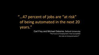 “…47 percent of jobs are “at risk”
of being automated in the next 20
years.”
Carl Frey and Michael Osborne, Oxford University
“The Future of Employment: How Susceptible
Are Jobs to Computerisation?”
 