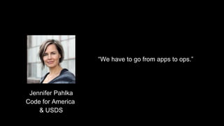 “We have to go from apps to ops.”
Jennifer Pahlka
Code for America
& USDS
 