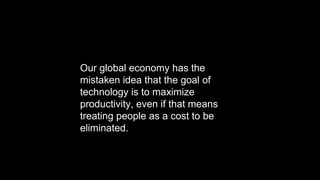 Our global economy has the
mistaken idea that the goal of
technology is to maximize
productivity, even if that means
treating people as a cost to be
eliminated.
 