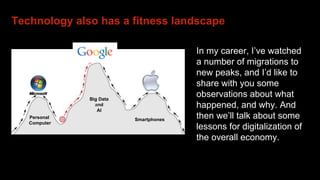 Technology also has a fitness landscape
In my career, I’ve watched
a number of migrations to
new peaks, and I’d like to
share with you some
observations about what
happened, and why. And
then we’ll talk about some
lessons for digitalization of
the overall economy.
Personal
Computer
Big Data
and
AI
Smartphones
Apple
 