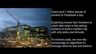 Users post 7 billion pieces of
content to Facebook a day.
Expecting human fact checkers to
catch fake news is like asking
workers to build a modern city
with only picks and shovels.
At internet scale, we now rely
increasingly on algorithms to
manage what we see and believe.
 