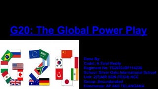G20: The Global Power Play
Done By:
Cadet: A.Taral Reddy
Regiment No: TG2022JDF114236
School: Silver Oaks International School
Unit: 2(T)AIR SQN (TECH) NCC
Group: Secunderabad
Directorate: AP AND TELANGANA
 