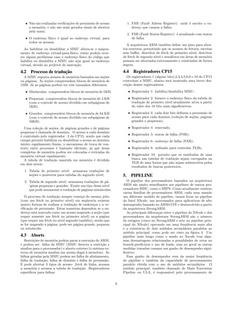 • N˜ao s˜ao realizadas veriﬁca¸c˜oes de permiss˜ao de acesso
a mem´oria, e n˜ao s˜ao mais gerados sinais de abortos
pela mmu;
• O endere¸co f´ısico ´e igual ao endere¸co virtual, para
todos os acessos.
Ao habilitar ou desabilitar a MMU altera-se o mapea-
mento de endere¸co virtual-para-f´ısico, ent˜ao podem ocor-
rer alguns problemas caso o endere¸co f´ısico do c´odigo que
habilita ou desabilita a MMU n˜ao seja igual ao endere¸co
virtual, devido ao prefetch de instru¸c˜ao.
4.2 Processo de traduc¸˜ao
A MMU suporta acessos de mem´oria baseados em se¸c˜oes
ou p´aginas. As se¸c˜oes compreendem blocos de mem´oria de
1MB. J´a as p´aginas podem ter trˆes tamanhos diferentes:
• Min´usculas: compreendem blocos de mem´oria de 1KB;
• Pequenas: compreendem blocos de mem´oria de 4 KB
(com o controle de acesso dividido em subp´aginas de
1KB);
• Grandes: compreendem blocos de mem´oria de 64 KB
(com o controle de acesso dividido em subp´aginas de
16KB).
Uma cole¸c˜ao de se¸c˜oes, de p´aginas grandes e de p´aginas
pequenas ´e chamada de dom´ınio. O acesso a cada dom´ınio
´e controlado pelo registrador 3 do CP15, sendo que cada
campo permite habilitar ou desabilitar o acesso ao dom´ınio
inteiro rapidamente.Assim, o mecanismo de troca de con-
texto entre processos ´e bastante eﬁciente, j´a que ´areas
completas de mem´oria podem ser colocadas e retiradas da
mem´oria virtual rapidamente.
A tabela de tradu¸c˜ao mantida em mem´oria ´e dividida
em dois n´ıveis:
1. Tabela de primeiro n´ıvel: armazena tradu¸c˜oes de
se¸c˜oes e ponteiros para tabelas do segundo n´ıvel;
2. Tabela de segundo n´ıvel: armazena tradu¸c˜oes de p´a-
-ginas pequenas e grandes. Existe um tipo desse n´ıvel
que pode armazenar a tradu¸c˜ao de p´aginas min´usculas.
O processo de tradu¸c˜ao sempre come¸ca do mesmo jeito
(com um fetch no primeiro n´ıvel) em seq¨uencia existem
quatro formas de realizar a tradu¸c˜ao de endere¸cos e a ve-
riﬁca¸c˜ao de permiss˜ao. Estas maneiras dependem se o en-
dere¸co est´a marcado como um acesso mapeado a se¸c˜ao (que
requer somente um fetch no primeiro n´ıvel) ou a p´agina
(que requer um fetch no n´ıvel segundo tamb´em), sendo que
se for mapeado a p´agina, pode ser p´agina grande, pequena
ou min´uscula.
4.3 Aborts
Restri¸c˜oes de mem´oria podem parar a execu¸c˜ao do ARM,
e podem ser: falha da MMU (MMU detecta a restri¸c˜ao e
sinaliza para o processador) e aborto externo (o sistema ex-
terno de mem´oria sinaliza um acesso ilegal `a mem´oria). As
falhas geradas pela MMU podem ser falha de alinhamento,
falha de tradu¸c˜ao, falha de dom´ınio e falha de permiss˜ao.
E pode abortar 3 tipos de acesso: fetch de linha, acessos
a mem´oria e acessos a tabela de tradu¸c˜ao. Registradores
espec´ıﬁcos para falhas:
1. FAR (Fault Adress Register): onde ´e escrito o en-
dere¸co que causou a falha;
2. FSR (Fault Status Register): ´e atualizado com status
de falha.
A arquitetura ARM tamb´em deﬁne um pino para abor-
tos externos, permitindo que os acessos de leitura, escritas
sem buﬀer, descritor de fetch de primeiro n´ıvel, descritor
de fetch de segundo n´ıvel e sem´aforos em ´areas de mem´oria
possam ser abortados externamente e reiniciados de forma
segura.
4.4 Registradores CP15
Os registradores 1 (alguns bits),2,3,4,5,6,8 e 10 do CP15
controlam a MMU, abaixo ser´a mostrado uma breve des-
cri¸c˜ao desses registradores.
• Registrador 1: habilita/desabilita MMU;
• Registrador 2: fornece o endere¸co f´ısico da tabela de
tradu¸c˜ao de primeiro n´ıvel atualmente ativa a partir
do valor dos 18 bits mais signiﬁcativos;
• Registrador 3: cada dois bits deﬁnem a permiss˜ao de
acesso para cada dom´ınio (cole¸c˜ao de se¸c˜oes, paginas
grandes e pequenas).
• Registrador 4: reservado;
• Registrador 5: status de falha (FSR);
• Registrador 6: endere¸co de falha (FAR);
• Registrador 8: utilizado para controlar TLBs;
• Registrador 10: permite que os resultados de uma
busca nas tabelas de tradu¸c˜ao sejam carregados na
TLB de uma forma que n˜ao sejam sobrescritos pelos
resultados de buscas posteriores.
5. PIPELINE
O pipeline dos processadores baseados na arquitetura
ARM s˜ao muito semelhantes aos pipelines de outros pro-
cessadores RISC, como o MIPS. Como atualmente existem
varias fam´ılias de processadores ARM, cada uma usando
um diferente modelo de pipeline, vamos focar no pipeline
do Intel XScale, um processador para aplicativos de alto
desempenho baseado no ARMv5TE e desenvolvido a partir
da arquitetura StrongARM.
As principais diferen¸cas entre o pipeline do XScale e dos
processadores da arquitetura StrongARM s˜ao o n´umero
de est´agios (cinco no StrongARM e sete no pipeline prin-
cipal do XScale) operando em uma freq¨uˆencia mais alta
e a existˆencia de dois m´odulos secund´arios paralelos ao
m´odulo principal, como pode ser visto na ﬁgura 4. Um
pipeline mais longo como o usado no Xscale traz algu-
mas desvantagens relacionadas a penalidades de erros no
branch-prediction e uso de loads, mas no geral as outras
medidas tomadas causam um ganho de desempenho signi-
ﬁcativo.
Esse ganho de desempenho vem da maior freq¨uˆencia
do pipeline e tamb´em da capacidade de processamento
paralelo obtida com o uso de m´odulos secund´arios. O
m´odulo principal, tamb´em chamado de Main Execution
Pipeline ou ULA, ´e respons´avel pelo processamento de
6
 