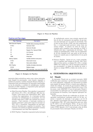 Figure 4: Fluxo do Pipeline
Figure 5: Est´agios do Pipeline
instru¸c˜oes l´ogico-aritm´eticas assim como outras instru¸c˜oes
mais simples do processador, como branch, enquanto o
m´odulo de mem´oria, tamb´em chamado Memory Pipeline, ´e
respons´avel pelo processamento de instru¸c˜oes relacionadas
ao uso da mem´oria e o m´odulo de multiplica¸c˜ao, tamb´em
chamado de MAC Pipeline, ´e respons´avel pelas opera¸c˜oes
de acumula¸c˜ao e multiplica¸c˜ao.
• Main Execution Pipeline: Este pipeline ´e respons´avel
pela leitura (F1 e F2) e decodiﬁca¸c˜ao (ID) das ins-
tru¸c˜oes e pela leitura dos registradores (RF). Ap´os
a leitura dos registradores, se a instru¸c˜ao envolver
opera¸c˜oes de multiplica¸c˜ao ou acumula¸c˜ao, ela ser´a
enviada ent˜ao para o MAC que continua seu proces-
samento. Caso contr´ario, a instru¸c˜ao continua no
pipeline principal e passa pela etapa de execu¸c˜ao na
ALU (X1) e novamente, dependendo da instru¸c˜ao,
pode ser desviada para o pipeline de mem´oria. Caso
contr´ario, ele continua no pipeline principal e termina
o processamento nas duas fases seguintes.
• MAC Pipeline: O pipeline respons´avel pelas instru¸c˜oes
de multiplica¸c˜ao merece uma aten¸c˜ao especial pelo
fato de n˜ao ser exatamente um pipeline, j´a que ape-
nas uma instru¸c˜ao por vez pode ser processada. Isso
se deve ao fato de que o MAC n˜ao tem comprimento
ﬁxo, e a instru¸c˜ao pode percorrer varias vezes um
mesmo est´agio. O n´umero de ciclos de clock ne-
cess´arios para completar uma instru¸c˜ao no MAC ´e
deﬁnido pelo tipo e argumentos da instru¸c˜ao. Para
realizar as multiplica¸c˜oes o MAC usa um registrador
de 40 bits chamado acc0, que pode no ﬁm da ins-
tru¸c˜ao ser copiado para os registradores de uso geral
do n´ucleo.
• Memory Pipeline: Apesar de ser o mais comprido,
este ´e o pipeline mais simples do Xscale. Ela ´e divi-
dida em duas partes: os est´agios D1 e D2 e o est´agio
DWB. Nos est´agio D1 e D2 as instru¸c˜oes load/store
s˜ao processadas e os dados s˜ao obtidos da cache, e
depois no est´agio DWB os dados s˜ao escritos na ca-
che.
6. EXTENS ˜OES DA ARQUITETURA
6.1 Thumb
As instru¸c˜oes Thumb s˜ao na verdade instru¸c˜oes ARM
codiﬁcadas para aumentar a performance do processador
em certas aplica¸c˜oes, utilizando um barramento de dados
mais simples (de apenas 16 bits) e criando uma melhor den-
sidade dos c´odigos. As vers˜oes de processadores ARM que
possuem o conjunto de instru¸c˜oes Thumb tˆem a letra T em
seu nome, como ARM720T. O uso de instru¸c˜oes Thumb ´e
recomendado em aplica¸c˜oes que n˜ao utilizam toda largura
do barramento de mem´oria, como algumas aplica¸c˜oes em-
barcadas.
Todas instru¸c˜oes Thumb s˜ao codiﬁcadas em 16 bits. As
opera¸c˜oes matem´aticas continuam sendo de 32 bits, so-
mente o tamanho da instru¸c˜ao ´e que passa a ser de 16
bits. Quando o processador est´a em modo Thumb somente
8 registradores (R0 - R7) est˜ao dispon´ıveis para uso, al´em
do PC (R15) e do Link Register (R14). O uso do modo
Thumb ´e especiﬁcado atrav´es de um bit (bit T) do regis-
trador CPSR. Quando o bit T est´a ativado a fase de fetch
do processador busca instru¸c˜oes Thumb, de 16 bits.
7
 