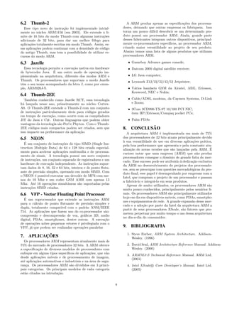 6.2 Thumb-2
Esse tipo novo de instru¸c˜ao foi implementado inicial-
mente no n´ucleo ARM1156 (em 2003). Ele extende o li-
mite de 16 bits do modo Thumb com algumas instru¸c˜oes
adicionais de 32 bits, para dar um melhor fˆolego para
aplica¸c˜oes totalmente escritas em modo Thumb. Assim, es-
sas aplica¸c˜oes podem continuar com a densidade de c´odigo
do antigo Thumb, mas tem a possibilidade de utilizar re-
cursos do modo ARM.
6.3 Jazelle
Essa tecnologia permite a execu¸c˜ao nativa em hardware
de bytecodes Java. ´E um outro modo de opera¸c˜ao im-
plementado na arquitetura, diferente dos modos ARM e
Thumb. Os processadores que suportam o modo Jazelle
tˆem o seu nome acompanhado da letra J, como por exem-
plo, ARM926J-S.
6.4 Thumb-2EE
Tamb´em conhecido como Jazelle RCT, essa tecnologia
foi lan¸cada nesse ano, primeiramente no n´ucleo Cortex-
A8. O Thumb-2EE extende o Thumb-2 com um conjunto
de instru¸c˜oes particularmente ´uteis para c´odigos gerados
em tempo de execu¸c˜ao, como ocorre com os compiladores
JIT do Java e C#. Outras linguagens que podem obter
vantagens da tecnologia s˜ao Perl e Phyton. Com o Thumb-
2EE c´odigos mais compactos podem ser criados, sem que
isso impacte na performance da aplica¸c˜ao.
6.5 NEON
´E um conjunto de instru¸c˜oes do tipo SIMD (Single Ins-
truction Multiple Data) de 64 e 128 bits criado especial-
mente para acelerar aplica¸c˜oes multimidia e de processa-
mento de sinais. A tecnologia possui um novo conjunto
de instru¸c˜oes, um conjunto separado de registradores e um
hardware de execu¸c˜ao independente. As instru¸c˜oes supor-
tam dados de 8, 16, 32 e 64 bits, inteiros e de ponto ﬂutu-
ante de precis˜ao simples, operando em modo SIMD. Com
o NEON ´e poss´ıvel executar um decoder de MP3 com me-
nos de 10 Mhz e um codec GSM AMR com apenas 13
Mhz. At´e 16 opera¸c˜oes simultˆaneas s˜ao suportadas pelas
instru¸c˜oes SIMD criadas.
6.6 VFP - Vector Floating Point Processor
´E um coprocessador que extende as instru¸c˜oes ARM
para o c´alculo de ponto ﬂutuante de precis˜ao simples e
dupla, totalmente compat´ıvel com o padr˜ao ANSI/IEEE
754. As aplica¸c˜oes que fazem uso do co-processador s˜ao:
compress˜ao e descompress˜ao de voz, gr´aﬁcos 3D, audio
digital, PDAs, smartphones, dentre outras. A execu¸c˜ao
de opera¸c˜oes sobre pequenos vetores ´e privilegiada com o
VFP, j´a que podem ser realizadas opera¸c˜oes paralelas
7. APLICAC¸ ˜OES
Os processadores ARM representam atualmente mais de
75% do mercado de processadores 32 bits. A ARM oferece
a especiﬁca¸c˜ao de diversos modelos de processadores com
enfoque em alguns tipos espec´ıﬁcos de aplica¸c˜oes, que v˜ao
desde aplica¸c˜oes m´oveis e de processamento de imagem,
at´e aplica¸c˜oes automotivas e industriais e na ´area de segu-
ran¸ca. Os processadores ARM s˜ao divididos em 3 princi-
pais categorias. Os principais modelos de cada categoria
est˜ao citados na introdu¸c˜ao.
A ARM produz apenas as especiﬁca¸c˜oes dos processa-
dores, deixando que outras empresas os fabriquem. Isso
torna um pouco dif´ıcil descobrir se um determinado pro-
duto possui um processador ARM. Ainda, grande parte
desses fabricantes integram outros dispositivos, principal-
mente co-processadores espec´ıﬁcos, ao processador ARM,
criando maior versatilidade ao projeto de seu produto.
Abaixo temos uma lista de alguns produtos que utilizam
processadores ARM.
• Gameboy Advance games console;
• Datcom 2000 digital satellite receiver;
• LG Java computer;
• Lexmark Z12/22/32/42/52 Jetprinter;
• V´arios handsets GSM da Alcatel, AEG, Ericsson,
Kenwood, NEC e Nokia;
• Cable/ADSL modems, da Caymen Systems, D-Link
e Zoom;
• 3Com 3CD990-TX-97 10/100 PCI NIC;
item HP/Ericsson/Compaq pocket PCs;
• Palm PDAs
8. CONCLUS ˜AO
A arquitetura ARM ´e implementada em mais de 75%
dos processadores de 32 bits atuais principalmente devido
`a sua versatilidade de uso em diversas aplica¸c˜oes pr´atica,
pela boa performance que apresenta e pela constante atu-
aliza¸c˜ao de novas vers˜oes que s˜ao lan¸cadas pela ARM. ´E
curioso notar que uma empresa (ARM) que n˜ao produz
processadores consegue o dom´ınio de grande fatia do mer-
cado. Esse sucesso pode ser atribuido `a dedica¸c˜ao exclusiva
da ARM no desenvolvimento do projetos dos processado-
res, sem se preocupar com quest˜oes mercadol´ogicas do pro-
duto ﬁnal; esse papel ´e desempenhado por empresas com a
Intel, que compram o projeto de um processador e passam
a fabric´a-lo e integr´a-lo em seus produtos.
Apesar de muito utilizados, os processadores ARM s˜ao
muito pouco conhecidos, principalmente pelos usu´arios ﬁ-
nais. Os processadores ARM s˜ao principalmente utilizados
hoje em dia em dispositivos m´oveis, como PDAs, smartpho-
nes e equipamentos de rede. A grande expans˜ao desse mer-
cado e a ado¸c˜ao por parte da Intel da arquitetura ARM a
partir de seus processadores XScale, s˜ao fatores que pro-
metem perpetuar por muito tempo o uso dessa arquitetura
no dia-a-dia do consumidor.
9. BIBLIOGRAFIA
1. Steve Furber, ARM System Architecture. Addison-
Wesley. (1996)
2. David Seal, ARM Architecture Reference Manual. Addison-
Wesley. (2000)
3. ARM7EJ-S Technical Reference Manual. ARM Ltd.
(2001)
4. Intel XScale R Core Developer’s Manual. Intel Ltd.
(2005)
8
 