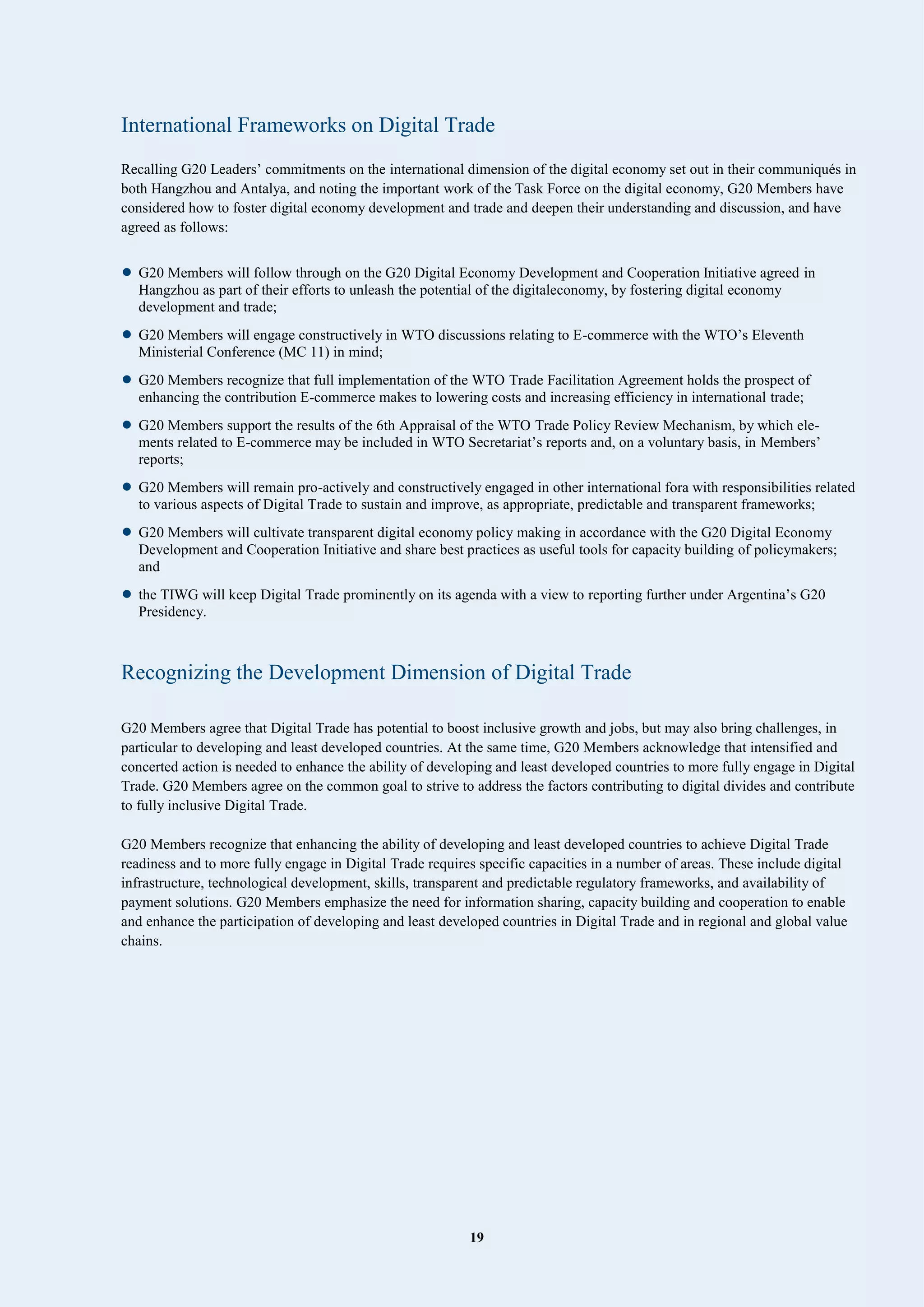 19
International Frameworks on Digital Trade
Recalling G20 Leaders’ commitments on the international dimension of the digital economy set out in their communiqués in
both Hangzhou and Antalya, and noting the important work of the Task Force on the digital economy, G20 Members have
considered how to foster digital economy development and trade and deepen their understanding and discussion, and have
agreed as follows:
• G20 Members will follow through on the G20 Digital Economy Development and Cooperation Initiative agreed in
Hangzhou as part of their efforts to unleash the potential of the digitaleconomy, by fostering digital economy
development and trade;
• G20 Members will engage constructively in WTO discussions relating to E-commerce with the WTO’s Eleventh
Ministerial Conference (MC 11) in mind;
• G20 Members recognize that full implementation of the WTO Trade Facilitation Agreement holds the prospect of
enhancing the contribution E-commerce makes to lowering costs and increasing efficiency in international trade;
• G20 Members support the results of the 6th Appraisal of the WTO Trade Policy Review Mechanism, by which ele-
ments related to E-commerce may be included in WTO Secretariat’s reports and, on a voluntary basis, in Members’
reports;
• G20 Members will remain pro-actively and constructively engaged in other international fora with responsibilities related
to various aspects of Digital Trade to sustain and improve, as appropriate, predictable and transparent frameworks;
• G20 Members will cultivate transparent digital economy policy making in accordance with the G20 Digital Economy
Development and Cooperation Initiative and share best practices as useful tools for capacity building of policymakers;
and
• the TIWG will keep Digital Trade prominently on its agenda with a view to reporting further under Argentina’s G20
Presidency.
Recognizing the Development Dimension of Digital Trade
G20 Members agree that Digital Trade has potential to boost inclusive growth and jobs, but may also bring challenges, in
particular to developing and least developed countries. At the same time, G20 Members acknowledge that intensified and
concerted action is needed to enhance the ability of developing and least developed countries to more fully engage in Digital
Trade. G20 Members agree on the common goal to strive to address the factors contributing to digital divides and contribute
to fully inclusive Digital Trade.
G20 Members recognize that enhancing the ability of developing and least developed countries to achieve Digital Trade
readiness and to more fully engage in Digital Trade requires specific capacities in a number of areas. These include digital
infrastructure, technological development, skills, transparent and predictable regulatory frameworks, and availability of
payment solutions. G20 Members emphasize the need for information sharing, capacity building and cooperation to enable
and enhance the participation of developing and least developed countries in Digital Trade and in regional and global value
chains.
 