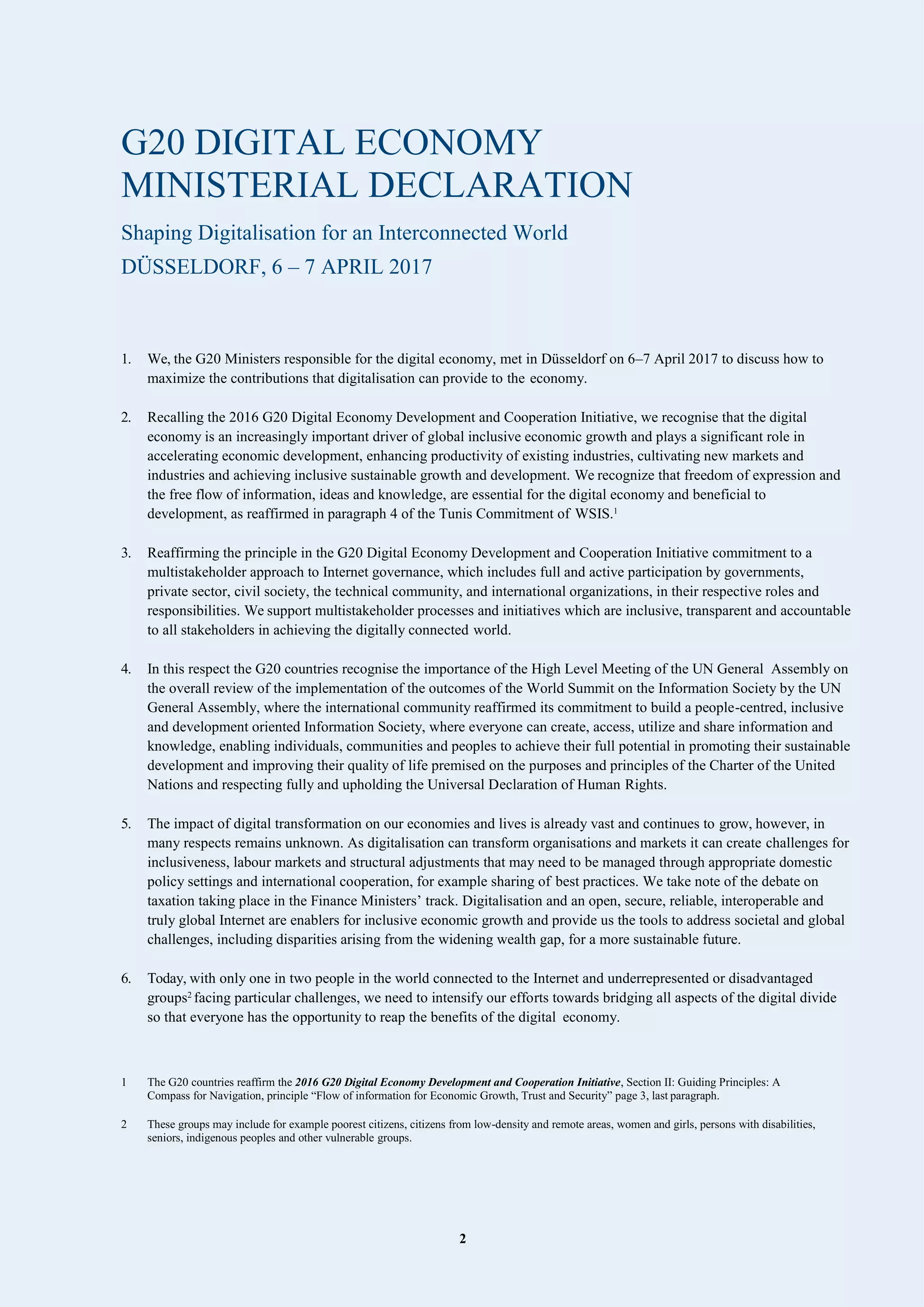 2
G20 DIGITAL ECONOMY
MINISTERIAL DECLARATION
Shaping Digitalisation for an Interconnected World
DÜSSELDORF, 6 – 7 APRIL 2017
1. We, the G20 Ministers responsible for the digital economy, met in Düsseldorf on 6–7 April 2017 to discuss how to
maximize the contributions that digitalisation can provide to the economy.
2. Recalling the 2016 G20 Digital Economy Development and Cooperation Initiative, we recognise that the digital
economy is an increasingly important driver of global inclusive economic growth and plays a significant role in
accelerating economic development, enhancing productivity of existing industries, cultivating new markets and
industries and achieving inclusive sustainable growth and development. We recognize that freedom of expression and
the free flow of information, ideas and knowledge, are essential for the digital economy and beneficial to
development, as reaffirmed in paragraph 4 of the Tunis Commitment of WSIS.1
3. Reaffirming the principle in the G20 Digital Economy Development and Cooperation Initiative commitment to a
multistakeholder approach to Internet governance, which includes full and active participation by governments,
private sector, civil society, the technical community, and international organizations, in their respective roles and
responsibilities. We support multistakeholder processes and initiatives which are inclusive, transparent and accountable
to all stakeholders in achieving the digitally connected world.
4. In this respect the G20 countries recognise the importance of the High Level Meeting of the UN General Assembly on
the overall review of the implementation of the outcomes of the World Summit on the Information Society by the UN
General Assembly, where the international community reaffirmed its commitment to build a people-centred, inclusive
and development oriented Information Society, where everyone can create, access, utilize and share information and
knowledge, enabling individuals, communities and peoples to achieve their full potential in promoting their sustainable
development and improving their quality of life premised on the purposes and principles of the Charter of the United
Nations and respecting fully and upholding the Universal Declaration of Human Rights.
5. The impact of digital transformation on our economies and lives is already vast and continues to grow, however, in
many respects remains unknown. As digitalisation can transform organisations and markets it can create challenges for
inclusiveness, labour markets and structural adjustments that may need to be managed through appropriate domestic
policy settings and international cooperation, for example sharing of best practices. We take note of the debate on
taxation taking place in the Finance Ministers’ track. Digitalisation and an open, secure, reliable, interoperable and
truly global Internet are enablers for inclusive economic growth and provide us the tools to address societal and global
challenges, including disparities arising from the widening wealth gap, for a more sustainable future.
6. Today, with only one in two people in the world connected to the Internet and underrepresented or disadvantaged
groups2
facing particular challenges, we need to intensify our efforts towards bridging all aspects of the digital divide
so that everyone has the opportunity to reap the benefits of the digital economy.
1 The G20 countries reaffirm the 2016 G20 Digital Economy Development and Cooperation Initiative, Section II: Guiding Principles: A
Compass for Navigation, principle “Flow of information for Economic Growth, Trust and Security” page 3, last paragraph.
2 These groups may include for example poorest citizens, citizens from low-density and remote areas, women and girls, persons with disabilities,
seniors, indigenous peoples and other vulnerable groups.
 