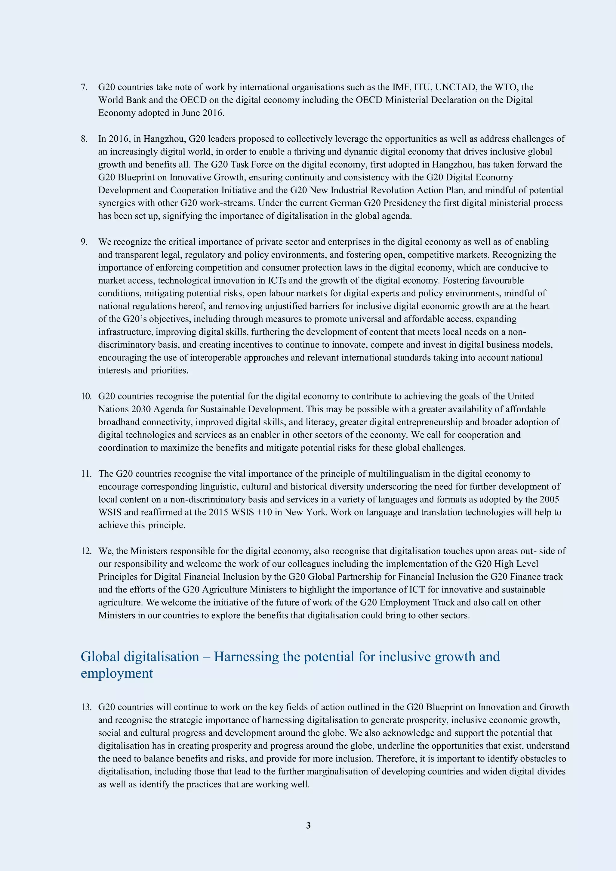 3
7. G20 countries take note of work by international organisations such as the IMF, ITU, UNCTAD, the WTO, the
World Bank and the OECD on the digital economy including the OECD Ministerial Declaration on the Digital
Economy adopted in June 2016.
8. In 2016, in Hangzhou, G20 leaders proposed to collectively leverage the opportunities as well as address challenges of
an increasingly digital world, in order to enable a thriving and dynamic digital economy that drives inclusive global
growth and benefits all. The G20 Task Force on the digital economy, first adopted in Hangzhou, has taken forward the
G20 Blueprint on Innovative Growth, ensuring continuity and consistency with the G20 Digital Economy
Development and Cooperation Initiative and the G20 New Industrial Revolution Action Plan, and mindful of potential
synergies with other G20 work-streams. Under the current German G20 Presidency the first digital ministerial process
has been set up, signifying the importance of digitalisation in the global agenda.
9. We recognize the critical importance of private sector and enterprises in the digital economy as well as of enabling
and transparent legal, regulatory and policy environments, and fostering open, competitive markets. Recognizing the
importance of enforcing competition and consumer protection laws in the digital economy, which are conducive to
market access, technological innovation in ICTs and the growth of the digital economy. Fostering favourable
conditions, mitigating potential risks, open labour markets for digital experts and policy environments, mindful of
national regulations hereof, and removing unjustified barriers for inclusive digital economic growth are at the heart
of the G20’s objectives, including through measures to promote universal and affordable access, expanding
infrastructure, improving digital skills, furthering the development of content that meets local needs on a non-
discriminatory basis, and creating incentives to continue to innovate, compete and invest in digital business models,
encouraging the use of interoperable approaches and relevant international standards taking into account national
interests and priorities.
10. G20 countries recognise the potential for the digital economy to contribute to achieving the goals of the United
Nations 2030 Agenda for Sustainable Development. This may be possible with a greater availability of affordable
broadband connectivity, improved digital skills, and literacy, greater digital entrepreneurship and broader adoption of
digital technologies and services as an enabler in other sectors of the economy. We call for cooperation and
coordination to maximize the benefits and mitigate potential risks for these global challenges.
11. The G20 countries recognise the vital importance of the principle of multilingualism in the digital economy to
encourage corresponding linguistic, cultural and historical diversity underscoring the need for further development of
local content on a non-discriminatory basis and services in a variety of languages and formats as adopted by the 2005
WSIS and reaffirmed at the 2015 WSIS +10 in New York. Work on language and translation technologies will help to
achieve this principle.
12. We, the Ministers responsible for the digital economy, also recognise that digitalisation touches upon areas out- side of
our responsibility and welcome the work of our colleagues including the implementation of the G20 High Level
Principles for Digital Financial Inclusion by the G20 Global Partnership for Financial Inclusion the G20 Finance track
and the efforts of the G20 Agriculture Ministers to highlight the importance of ICT for innovative and sustainable
agriculture. We welcome the initiative of the future of work of the G20 Employment Track and also call on other
Ministers in our countries to explore the benefits that digitalisation could bring to other sectors.
Global digitalisation – Harnessing the potential for inclusive growth and
employment
13. G20 countries will continue to work on the key fields of action outlined in the G20 Blueprint on Innovation and Growth
and recognise the strategic importance of harnessing digitalisation to generate prosperity, inclusive economic growth,
social and cultural progress and development around the globe. We also acknowledge and support the potential that
digitalisation has in creating prosperity and progress around the globe, underline the opportunities that exist, understand
the need to balance benefits and risks, and provide for more inclusion. Therefore, it is important to identify obstacles to
digitalisation, including those that lead to the further marginalisation of developing countries and widen digital divides
as well as identify the practices that are working well.
 