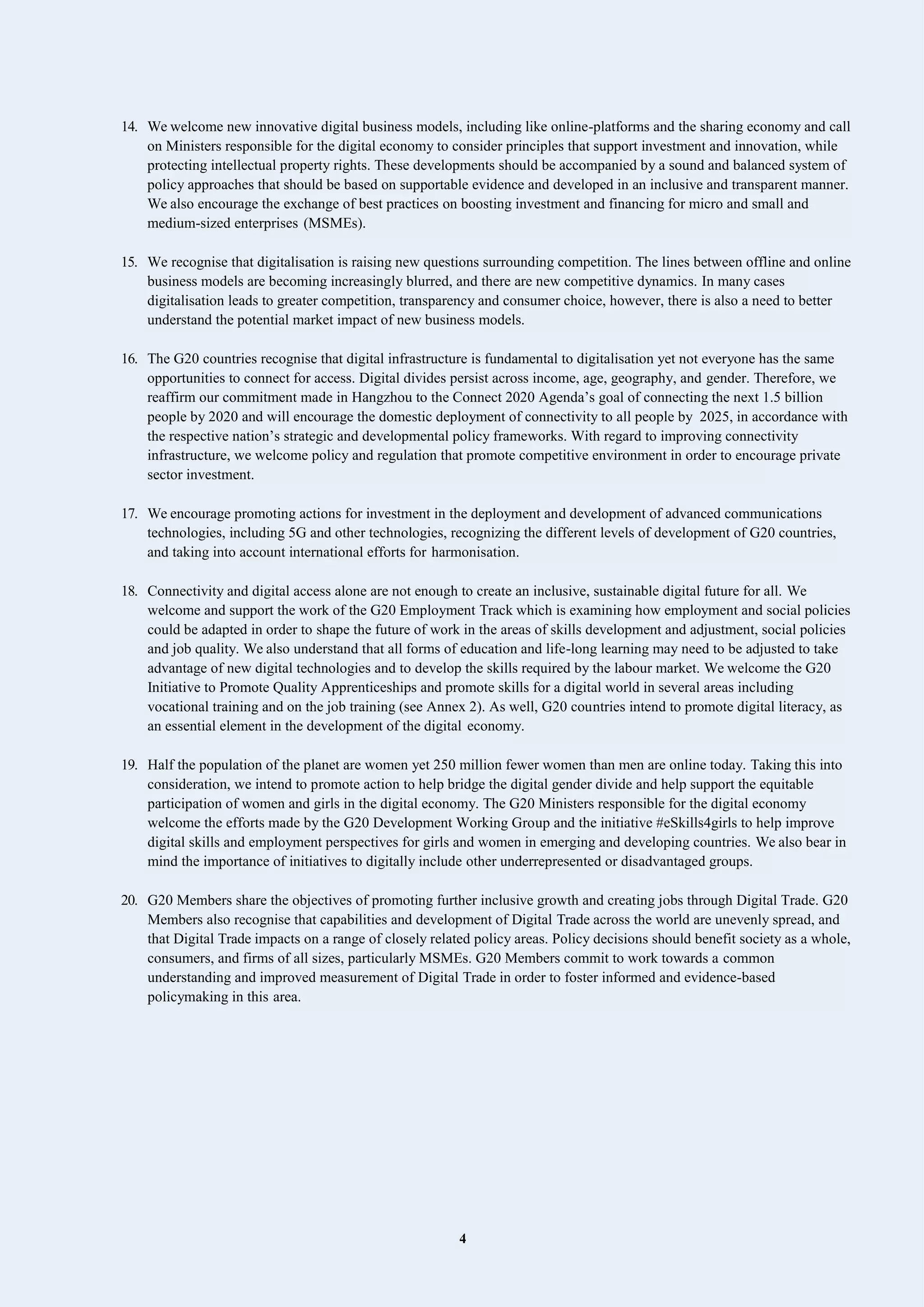 4
14. We welcome new innovative digital business models, including like online-platforms and the sharing economy and call
on Ministers responsible for the digital economy to consider principles that support investment and innovation, while
protecting intellectual property rights. These developments should be accompanied by a sound and balanced system of
policy approaches that should be based on supportable evidence and developed in an inclusive and transparent manner.
We also encourage the exchange of best practices on boosting investment and financing for micro and small and
medium-sized enterprises (MSMEs).
15. We recognise that digitalisation is raising new questions surrounding competition. The lines between offline and online
business models are becoming increasingly blurred, and there are new competitive dynamics. In many cases
digitalisation leads to greater competition, transparency and consumer choice, however, there is also a need to better
understand the potential market impact of new business models.
16. The G20 countries recognise that digital infrastructure is fundamental to digitalisation yet not everyone has the same
opportunities to connect for access. Digital divides persist across income, age, geography, and gender. Therefore, we
reaffirm our commitment made in Hangzhou to the Connect 2020 Agenda’s goal of connecting the next 1.5 billion
people by 2020 and will encourage the domestic deployment of connectivity to all people by 2025, in accordance with
the respective nation’s strategic and developmental policy frameworks. With regard to improving connectivity
infrastructure, we welcome policy and regulation that promote competitive environment in order to encourage private
sector investment.
17. We encourage promoting actions for investment in the deployment and development of advanced communications
technologies, including 5G and other technologies, recognizing the different levels of development of G20 countries,
and taking into account international efforts for harmonisation.
18. Connectivity and digital access alone are not enough to create an inclusive, sustainable digital future for all. We
welcome and support the work of the G20 Employment Track which is examining how employment and social policies
could be adapted in order to shape the future of work in the areas of skills development and adjustment, social policies
and job quality. We also understand that all forms of education and life-long learning may need to be adjusted to take
advantage of new digital technologies and to develop the skills required by the labour market. We welcome the G20
Initiative to Promote Quality Apprenticeships and promote skills for a digital world in several areas including
vocational training and on the job training (see Annex 2). As well, G20 countries intend to promote digital literacy, as
an essential element in the development of the digital economy.
19. Half the population of the planet are women yet 250 million fewer women than men are online today. Taking this into
consideration, we intend to promote action to help bridge the digital gender divide and help support the equitable
participation of women and girls in the digital economy. The G20 Ministers responsible for the digital economy
welcome the efforts made by the G20 Development Working Group and the initiative #eSkills4girls to help improve
digital skills and employment perspectives for girls and women in emerging and developing countries. We also bear in
mind the importance of initiatives to digitally include other underrepresented or disadvantaged groups.
20. G20 Members share the objectives of promoting further inclusive growth and creating jobs through Digital Trade. G20
Members also recognise that capabilities and development of Digital Trade across the world are unevenly spread, and
that Digital Trade impacts on a range of closely related policy areas. Policy decisions should benefit society as a whole,
consumers, and firms of all sizes, particularly MSMEs. G20 Members commit to work towards a common
understanding and improved measurement of Digital Trade in order to foster informed and evidence-based
policymaking in this area.
 