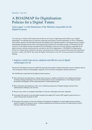 10
Düsseldorf, 7 April 2017
A ROADMAP for Digitalisation:
Policies for a Digital Future
Annex paper 1 to the Declaration of the Ministers responsible for the
Digital Economy
Two years ago, in Antalya, G20 Leaders took note that we are living in a digital age and the effective use of digital
technologies is an important driver for efficiency-enhancing and economic structural optimisation. In 2016, in Hangzhou,
G20 countries agreed to the G20 Digital Economy Development and Cooperation Initiative which proposed some common
understanding, principles and key areas of development and cooperation for the digital economy. In Düsseldorf, the G20
Task Force on the digital Economy has furthered the G20 Blueprint on Innovative Growth, Ministers responsible for the
digital economy welcome and discussed this work plan for the G20 on digitalisation. A ROADMAP for Digitalisation:
Policies for a Digital Future will build on the great work already done and deliver on areas G20 countries have identified as
key areas. A study of the OECD “Key Issues for Digital Transformation in the G20” has been presented in the Ministerial
Meeting.
1. Improve world-wide access, adoption and effective use of digital
technologies for all
The growth of the digital economy has enabled the rapid spread and uptake of digital technologies, however adoption and use
varies among G20 countries by demographic categories, level of economic development, industry and firm size.
The G20 Ministers responsible for the digital economy intend to:
• Share information and experiences to support improving access, adoption and effective use of digital technologies,
including emerging technologies for new telecommunications services and applications, to boost digital economy
development and digitally include underrepresented or disadvantaged groups.
• Share information and experiences with a view to identify good practices for digital strategies and learn from
implementation challenges and outcomes.
• Discuss ways on how to use digital technologies to overcome wealth gaps and income disparities.
• Encourage G20 countries to develop digital strategies that support the Connect 2020 Agenda’s goals and strive to
connect domestically all people by 2025.
• Encourage G20 countries to foster the incubation, development and adoption of various digital economy business
models as enablers for sharing economy, workforce digitalisation and financial inclusion for addressing the need for
reducing wealth and income disparity.
 