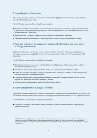 11
2. Expand digital infrastructure
G20 countries encourage continual investment in the development of digital infrastructures to meet existing and future
demand, and help bridge digital divides.
The G20 Ministers responsible for the digital economy intend to:
• Promote a competitive environment and pro-investment policies that stimulate investment in digital infrastructure and
welcome public private partnerships and commercial equity investment funds as well as social funds to invest in digital
infrastructure and ICT applications.
• Work constructively together to extend coverage to underserved communities or individuals.
• Take action on the Global Infrastructure Connectivity Alliance Initiative endorsed last year by G20 Leaders.1
3.Adapting policies in an increasingly digital and information and knowledge
driven global economy
Digitalisation affects many aspects of the economy and society. Policy formulation will require coordination across
government ministries and among different levels of government as well as participation of all interested parties and
stakeholders.
The G20 Ministers responsible for the digital economy intend to:
• Share best practices and lessons learned regarding the impacts of digitalisation and policy approaches to adapt to a
knowledge driven global economy.
• Encourage investment in the digital economy that enables new scalable and replicable business models.
• Further discuss on innovative digital economy business models and frameworks as enablers for the sharing economy,
workforce digitalisation and financial inclusion.
• Cooperate to improve global digital economic development to help bridge the digital divides in the fields of infra-
structure, data security and digital skills and capacity building.
• Follow the debate on taxation taking place in the Finance Minister’s track.
4. Foster competition in the digital economy
Digitalisation creates new opportunities to increase consumer choice and provide innovative new products and services. The
lines between offline and online business models are becoming increasingly blurred, and there are new competitive dynamics.
The G20 Ministers responsible for the digital economy intend to:
• Encourage the exchange of best practices to foster competition including to expand innovation, and prevent anti-
competitive restrictions.
1 G20 Leaders’ Communique Hangzhou Summit – Para 39… “We endorse the Global Infrastructure Connectivity Alliance launched this year to
enhance the synergy and cooperation among various infrastructure connectivity programs in a holistic way. We ask the WBG to serve as the
Secretariat of the Alliance, working closely with the Global Infrastructure Hub (GIH), OECD, other MDBs, and interested G20 members to support
its activities.”…
 