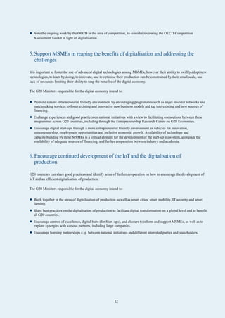 12
• Note the ongoing work by the OECD in the area of competition, to consider reviewing the OECD Competition
Assessment Toolkit in light of digitalisation.
5. Support MSMEs in reaping the benefits of digitalisation and addressing the
challenges
It is important to foster the use of advanced digital technologies among MSMEs, however their ability to swiftly adopt new
technologies, to learn by doing, to innovate, and to optimise their production can be constrained by their small scale, and
lack of resources limiting their ability to reap the benefits of the digital economy.
The G20 Ministers responsible for the digital economy intend to:
• Promote a more entrepreneurial friendly environment by encouraging programmes such as angel investor networks and
matchmaking services to foster existing and innovative new business models and tap into existing and new sources of
financing.
• Exchange experiences and good practices on national initiatives with a view to facilitating connections between these
programmes across G20 countries, including through the Entrepreneurship Research Centre on G20 Economies.
• Encourage digital start-ups through a more entrepreneurial friendly environment as vehicles for innovation,
entrepreneurship, employment opportunities and inclusive economic growth. Availability of technology and
capacity building by these MSMEs is a critical element for the development of the start-up ecosystem, alongside the
availability of adequate sources of financing, and further cooperation between industry and academia.
6. Encourage continued development of the IoT and the digitalisation of
production
G20 countries can share good practices and identify areas of further cooperation on how to encourage the development of
IoT and an efficient digitalisation of production.
The G20 Ministers responsible for the digital economy intend to:
• Work together in the areas of digitalisation of production as well as smart cities, smart mobility, IT security and smart
farming.
• Share best practices on the digitalisation of production to facilitate digital transformation on a global level and to benefit
all G20 countries.
• Encourage centres of excellence, digital hubs (for Start-ups), and clusters to inform and support MSMEs, as well as to
explore synergies with various partners, including large companies.
• Encourage learning partnerships e. g. between national initiatives and different interested parties and stakeholders.
 