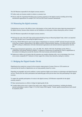 14
The G20 Ministers responsible for the digital economy intend to:
• Further study new business models in relation to consumer trust.
• Discuss under the Argentinian Presidency how to protect consumers in the digital economy including and inviting
international organisations for example UNCTAD, the OECD and Consumers International.
10.Measuring the digital economy
Underpinning our success is the ability to know what progress we have made which also means improving measurement of
the digital economy, because robust statistics are the foundation on which good, evidence-based policy advice is based.
The G20 Ministers responsible for the digital economy intend to:
• Welcome the work of the G20 Trade and Investment Working Group on Measuring Digital Trade, which is an important
part of the broader issue of measuring the digital economy.
• Note the “OECD-IMF Interim report on the impact of digitalisation on measures of GDP” and look forward to the G20
Action Plan to Improve Measurement of the digital economy in Macroeconomic Statistics, to be delivered by the OECD
and IMF working in collaboration with other international organisations and national statistical organisations later this
year.
• Encourage international organisations, such as the IMF, ITU, OECD, UNCTAD, World Bank and the WTO, in
collaboration with national statistical compilers, to elaborate on frameworks for analysing key issues in digitalisation at
the country level taking into account the structure of the local economy and statistical capacity.
• Endeavour to define a set of metrics that all economies can consider collecting with a view to developing a list of core,
cross-country comparable ICT indicators to better support the evidence base and policy making by countries.
11.Bridging the Digital Gender Divide
Digitalisation has created new avenues for the economic empowerment of women. However, G20 countries are
concerned that the benefits of digitalisation are not being equitably shared by women.
Depending on geographic and social conditions, women experience higher access barriers to technologies and digital financial
services. Women also face skills, participation and leadership gaps which prevent them from fully participating in the digital
economy.
To support the equitable participation of women in the digital economy, G20 Ministers responsible for the digital
economy intend to:
• Share national practices on efforts to bridge the digital gender divide.
• Consider taking action across a range of key policy areas, subject to national circumstances, including developing
national action plans to achieve Target 2.5.A of the Connect 2020 Agenda: “Gender equality among Internet users should
be reached by 2020”.
 