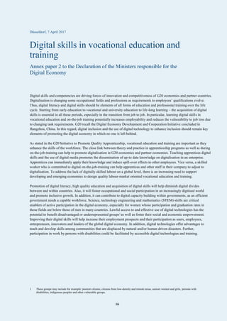 16
Düsseldorf, 7 April 2017
Digital skills in vocational education and
training
Annex paper 2 to the Declaration of the Ministers responsible for the
Digital Economy
Digital skills and competencies are driving forces of innovation and competitiveness of G20 economies and partner countries.
Digitalisation is changing some occupational fields and professions as requirements to employees’ qualifications evolve.
Thus, digital literacy and digital skills should be elements of all forms of education and professional training over the life
cycle. Starting from early education to vocational and university education to life-long learning – the acquisition of digital
skills is essential in all these periods, especially in the transition from job to job. In particular, learning digital skills in
vocational education and on-the-job training potentially increases employability and reduces the vulnerability to job loss due
to changing task requirements. G20 recall the Digital Economy Development and Cooperation Initiative concluded in
Hangzhou, China. In this regard, digital inclusion and the use of digital technology to enhance inclusion should remain key
elements of promoting the digital economy in which no one is left behind.
As stated in the G20 Initiative to Promote Quality Apprenticeship, vocational education and training are important as they
enhance the skills of the workforce. The close link between theory and practice in apprenticeship programs as well as during
on-the-job-training can help to promote digitalisation in G20 economies and partner economies. Teaching apprentices digital
skills and the use of digital media promotes the dissemination of up-to date knowledge on digitalisation in an enterprise.
Apprentices can immediately apply their knowledge and induce spill-over effects to other employees. Vice versa, a skilled
worker who is committed to digital on-the-job-training can help apprentices and other staff in their company to adjust to
digitalisation. To address the lack of digitally skilled labour on a global level, there is an increasing need to support
developing and emerging economies to design quality labour-market oriented vocational education and training.
Promotion of digital literacy, high quality education and acquisition of digital skills will help diminish digital divides
between and within countries. Also, it will foster occupational and social participation in an increasingly digitised world
and promote inclusive growth. In addition, it can contribute to digital capacity building within governments, as an efficient
government needs a capable workforce. Science, technology engineering and mathematics (STEM)-skills are critical
enablers of active participation in the digital economy, especially for women whose participation and graduation rates in
those fields are below those of men in many countries. Lawful access to and effective use of digital technologies has the
potential to benefit disadvantaged or underrepresented groups1
as well as foster their social and economic empowerment.
Improving their digital skills will help increase their employment prospects and their participation as users, employees,
entrepreneurs, innovators and leaders of the global digital economy. In addition, digital technologies offer advantages to
teach and develop skills among communities that are displaced by natural and/or human driven disasters. Further,
participation in work by persons with disabilities could be facilitated by accessible digital technologies and training.
1 These groups may include for example: poorest citizens, citizens from low-density and remote areas, seniors women and girls, persons with
disabilities, indigenous peoples and other vulnerable groups.
 