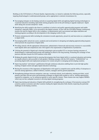 17
Building on the G20 Initiative to Promote Quality Apprenticeship, we intend to undertake the following actions, especially
targeting disadvantaged or underrepresented groups, and as appropriate to national circumstances by:
• Encouraging strategies on developing curricula on acquiring digital skills and applying digital learning technologies in
vocational education (including rapid skills training programs) and on-the-job-training to upgrade employees’ digital
skills taking into account enterprises’ needs.
• Identifying the skills needed in the future to contribute to inclusive and quality apprenticeship programs and enable
enterprises, especially SMEs, to be successful in the digital economy. In line with the G20 Skills Strategy continuously
monitor the need for digital skills in the workplace, in administration and in government and adjust education and
training programs according to the developments in the changing world of work.
• Promote entrepreneurial skills including the orientation towards opportunity, proactivity and innovation as a complement
to digital skills.
• Encouraging public and private sector, academia and social partners in designing and adapting apprenticeship programs
which promote the acquisition of digital skills.
• Providing schools with the appropriate infrastructure, administrative framework and necessary resources to successfully
teach digitals skills and competencies also with regard to the requirements of digitalisation of production.
• Utilizing the potential of digital and e-learning technologies and accessible ICTs to increase learning outcomes of
disadvantaged or underrepresented groups and enabling an effective life-long learning. Promoting the exchange of best
practices and draw lessons for G20 countries in this field.
• Bridging the gender digital divide by ensuring that programs that foster digital skills in vocational education and training
are equally attractive and accessible to both genders. Building synergies with the G20 initiative “#eSkills4Girls” on
promoting digital skills and employment prospects for women and girls in emerging and developing countries.
• Improving teachers’ and trainers’ qualifications through continuous education enabling them to provide high quality
teaching of digital content and apply digital education technology.
• Raising the awareness of the importance of digitalisation with regard to competitiveness and the ability of enterprises to
innovate among apprentices, skilled workforce, teachers, managers and the general population.
• Strengthening dialogue between enterprises, start-ups, vocational schools, local authorities, training providers, social
partners and other relevant actors and promoting exchanges on digital skills needed as well as training opportunities
required by companies, e.g. by setting up regional or sector-specific clusters. These clusters also may support MSMEs
which may not have adequate resources to develop digital training programs.
• Improving training and education of digital skills globally by strengthening the exchange of best practices among G20
countries, partner economies and other countries leading the digital education field, thereby respecting the particular
challenges in developing countries.
 