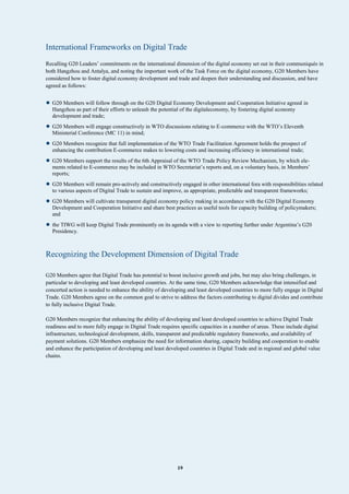 19
International Frameworks on Digital Trade
Recalling G20 Leaders’ commitments on the international dimension of the digital economy set out in their communiqués in
both Hangzhou and Antalya, and noting the important work of the Task Force on the digital economy, G20 Members have
considered how to foster digital economy development and trade and deepen their understanding and discussion, and have
agreed as follows:
• G20 Members will follow through on the G20 Digital Economy Development and Cooperation Initiative agreed in
Hangzhou as part of their efforts to unleash the potential of the digitaleconomy, by fostering digital economy
development and trade;
• G20 Members will engage constructively in WTO discussions relating to E-commerce with the WTO’s Eleventh
Ministerial Conference (MC 11) in mind;
• G20 Members recognize that full implementation of the WTO Trade Facilitation Agreement holds the prospect of
enhancing the contribution E-commerce makes to lowering costs and increasing efficiency in international trade;
• G20 Members support the results of the 6th Appraisal of the WTO Trade Policy Review Mechanism, by which ele-
ments related to E-commerce may be included in WTO Secretariat’s reports and, on a voluntary basis, in Members’
reports;
• G20 Members will remain pro-actively and constructively engaged in other international fora with responsibilities related
to various aspects of Digital Trade to sustain and improve, as appropriate, predictable and transparent frameworks;
• G20 Members will cultivate transparent digital economy policy making in accordance with the G20 Digital Economy
Development and Cooperation Initiative and share best practices as useful tools for capacity building of policymakers;
and
• the TIWG will keep Digital Trade prominently on its agenda with a view to reporting further under Argentina’s G20
Presidency.
Recognizing the Development Dimension of Digital Trade
G20 Members agree that Digital Trade has potential to boost inclusive growth and jobs, but may also bring challenges, in
particular to developing and least developed countries. At the same time, G20 Members acknowledge that intensified and
concerted action is needed to enhance the ability of developing and least developed countries to more fully engage in Digital
Trade. G20 Members agree on the common goal to strive to address the factors contributing to digital divides and contribute
to fully inclusive Digital Trade.
G20 Members recognize that enhancing the ability of developing and least developed countries to achieve Digital Trade
readiness and to more fully engage in Digital Trade requires specific capacities in a number of areas. These include digital
infrastructure, technological development, skills, transparent and predictable regulatory frameworks, and availability of
payment solutions. G20 Members emphasize the need for information sharing, capacity building and cooperation to enable
and enhance the participation of developing and least developed countries in Digital Trade and in regional and global value
chains.
 