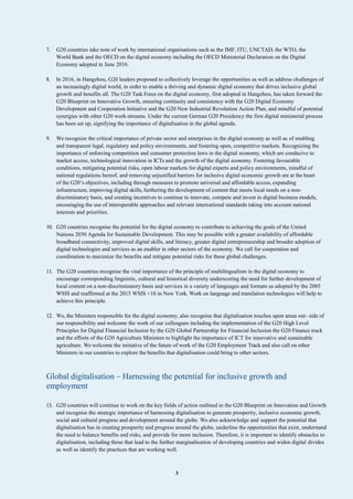 3
7. G20 countries take note of work by international organisations such as the IMF, ITU, UNCTAD, the WTO, the
World Bank and the OECD on the digital economy including the OECD Ministerial Declaration on the Digital
Economy adopted in June 2016.
8. In 2016, in Hangzhou, G20 leaders proposed to collectively leverage the opportunities as well as address challenges of
an increasingly digital world, in order to enable a thriving and dynamic digital economy that drives inclusive global
growth and benefits all. The G20 Task Force on the digital economy, first adopted in Hangzhou, has taken forward the
G20 Blueprint on Innovative Growth, ensuring continuity and consistency with the G20 Digital Economy
Development and Cooperation Initiative and the G20 New Industrial Revolution Action Plan, and mindful of potential
synergies with other G20 work-streams. Under the current German G20 Presidency the first digital ministerial process
has been set up, signifying the importance of digitalisation in the global agenda.
9. We recognize the critical importance of private sector and enterprises in the digital economy as well as of enabling
and transparent legal, regulatory and policy environments, and fostering open, competitive markets. Recognizing the
importance of enforcing competition and consumer protection laws in the digital economy, which are conducive to
market access, technological innovation in ICTs and the growth of the digital economy. Fostering favourable
conditions, mitigating potential risks, open labour markets for digital experts and policy environments, mindful of
national regulations hereof, and removing unjustified barriers for inclusive digital economic growth are at the heart
of the G20’s objectives, including through measures to promote universal and affordable access, expanding
infrastructure, improving digital skills, furthering the development of content that meets local needs on a non-
discriminatory basis, and creating incentives to continue to innovate, compete and invest in digital business models,
encouraging the use of interoperable approaches and relevant international standards taking into account national
interests and priorities.
10. G20 countries recognise the potential for the digital economy to contribute to achieving the goals of the United
Nations 2030 Agenda for Sustainable Development. This may be possible with a greater availability of affordable
broadband connectivity, improved digital skills, and literacy, greater digital entrepreneurship and broader adoption of
digital technologies and services as an enabler in other sectors of the economy. We call for cooperation and
coordination to maximize the benefits and mitigate potential risks for these global challenges.
11. The G20 countries recognise the vital importance of the principle of multilingualism in the digital economy to
encourage corresponding linguistic, cultural and historical diversity underscoring the need for further development of
local content on a non-discriminatory basis and services in a variety of languages and formats as adopted by the 2005
WSIS and reaffirmed at the 2015 WSIS +10 in New York. Work on language and translation technologies will help to
achieve this principle.
12. We, the Ministers responsible for the digital economy, also recognise that digitalisation touches upon areas out- side of
our responsibility and welcome the work of our colleagues including the implementation of the G20 High Level
Principles for Digital Financial Inclusion by the G20 Global Partnership for Financial Inclusion the G20 Finance track
and the efforts of the G20 Agriculture Ministers to highlight the importance of ICT for innovative and sustainable
agriculture. We welcome the initiative of the future of work of the G20 Employment Track and also call on other
Ministers in our countries to explore the benefits that digitalisation could bring to other sectors.
Global digitalisation – Harnessing the potential for inclusive growth and
employment
13. G20 countries will continue to work on the key fields of action outlined in the G20 Blueprint on Innovation and Growth
and recognise the strategic importance of harnessing digitalisation to generate prosperity, inclusive economic growth,
social and cultural progress and development around the globe. We also acknowledge and support the potential that
digitalisation has in creating prosperity and progress around the globe, underline the opportunities that exist, understand
the need to balance benefits and risks, and provide for more inclusion. Therefore, it is important to identify obstacles to
digitalisation, including those that lead to the further marginalisation of developing countries and widen digital divides
as well as identify the practices that are working well.
 