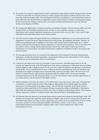4
14. We welcome new innovative digital business models, including like online-platforms and the sharing economy and call
on Ministers responsible for the digital economy to consider principles that support investment and innovation, while
protecting intellectual property rights. These developments should be accompanied by a sound and balanced system of
policy approaches that should be based on supportable evidence and developed in an inclusive and transparent manner.
We also encourage the exchange of best practices on boosting investment and financing for micro and small and
medium-sized enterprises (MSMEs).
15. We recognise that digitalisation is raising new questions surrounding competition. The lines between offline and online
business models are becoming increasingly blurred, and there are new competitive dynamics. In many cases
digitalisation leads to greater competition, transparency and consumer choice, however, there is also a need to better
understand the potential market impact of new business models.
16. The G20 countries recognise that digital infrastructure is fundamental to digitalisation yet not everyone has the same
opportunities to connect for access. Digital divides persist across income, age, geography, and gender. Therefore, we
reaffirm our commitment made in Hangzhou to the Connect 2020 Agenda’s goal of connecting the next 1.5 billion
people by 2020 and will encourage the domestic deployment of connectivity to all people by 2025, in accordance with
the respective nation’s strategic and developmental policy frameworks. With regard to improving connectivity
infrastructure, we welcome policy and regulation that promote competitive environment in order to encourage private
sector investment.
17. We encourage promoting actions for investment in the deployment and development of advanced communications
technologies, including 5G and other technologies, recognizing the different levels of development of G20 countries,
and taking into account international efforts for harmonisation.
18. Connectivity and digital access alone are not enough to create an inclusive, sustainable digital future for all. We
welcome and support the work of the G20 Employment Track which is examining how employment and social policies
could be adapted in order to shape the future of work in the areas of skills development and adjustment, social policies
and job quality. We also understand that all forms of education and life-long learning may need to be adjusted to take
advantage of new digital technologies and to develop the skills required by the labour market. We welcome the G20
Initiative to Promote Quality Apprenticeships and promote skills for a digital world in several areas including
vocational training and on the job training (see Annex 2). As well, G20 countries intend to promote digital literacy, as
an essential element in the development of the digital economy.
19. Half the population of the planet are women yet 250 million fewer women than men are online today. Taking this into
consideration, we intend to promote action to help bridge the digital gender divide and help support the equitable
participation of women and girls in the digital economy. The G20 Ministers responsible for the digital economy
welcome the efforts made by the G20 Development Working Group and the initiative #eSkills4girls to help improve
digital skills and employment perspectives for girls and women in emerging and developing countries. We also bear in
mind the importance of initiatives to digitally include other underrepresented or disadvantaged groups.
20. G20 Members share the objectives of promoting further inclusive growth and creating jobs through Digital Trade. G20
Members also recognise that capabilities and development of Digital Trade across the world are unevenly spread, and
that Digital Trade impacts on a range of closely related policy areas. Policy decisions should benefit society as a whole,
consumers, and firms of all sizes, particularly MSMEs. G20 Members commit to work towards a common
understanding and improved measurement of Digital Trade in order to foster informed and evidence-based
policymaking in this area.
 