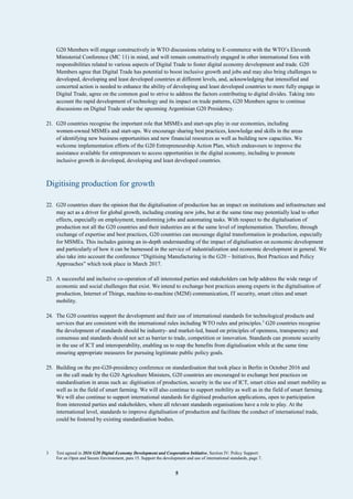 5
G20 Members will engage constructively in WTO discussions relating to E-commerce with the WTO’s Eleventh
Ministerial Conference (MC 11) in mind, and will remain constructively engaged in other international fora with
responsibilities related to various aspects of Digital Trade to foster digital economy development and trade. G20
Members agree that Digital Trade has potential to boost inclusive growth and jobs and may also bring challenges to
developed, developing and least developed countries at different levels, and, acknowledging that intensified and
concerted action is needed to enhance the ability of developing and least developed countries to more fully engage in
Digital Trade, agree on the common goal to strive to address the factors contributing to digital divides. Taking into
account the rapid development of technology and its impact on trade patterns, G20 Members agree to continue
discussions on Digital Trade under the upcoming Argentinian G20 Presidency.
21. G20 countries recognise the important role that MSMEs and start-ups play in our economies, including
women-owned MSMEs and start-ups. We encourage sharing best practices, knowledge and skills in the areas
of identifying new business opportunities and new financial resources as well as building new capacities. We
welcome implementation efforts of the G20 Entrepreneurship Action Plan, which endeavours to improve the
assistance available for entrepreneurs to access opportunities in the digital economy, including to promote
inclusive growth in developed, developing and least developed countries.
Digitising production for growth
22. G20 countries share the opinion that the digitalisation of production has an impact on institutions and infrastructure and
may act as a driver for global growth, including creating new jobs, but at the same time may potentially lead to other
effects, especially on employment, transforming jobs and automating tasks. With respect to the digitalisation of
production not all the G20 countries and their industries are at the same level of implementation. Therefore, through
exchange of expertise and best practices, G20 countries can encourage digital transformation in production, especially
for MSMEs. This includes gaining an in-depth understanding of the impact of digitalisation on economic development
and particularly of how it can be harnessed in the service of industrialization and economic development in general. We
also take into account the conference “Digitising Manufacturing in the G20 – Initiatives, Best Practices and Policy
Approaches” which took place in March 2017.
23. A successful and inclusive co-operation of all interested parties and stakeholders can help address the wide range of
economic and social challenges that exist. We intend to exchange best practices among experts in the digitalisation of
production, Internet of Things, machine-to-machine (M2M) communication, IT security, smart cities and smart
mobility.
24. The G20 countries support the development and their use of international standards for technological products and
services that are consistent with the international rules including WTO rules and principles.3
G20 countries recognise
the development of standards should be industry- and market-led, based on principles of openness, transparency and
consensus and standards should not act as barrier to trade, competition or innovation. Standards can promote security
in the use of ICT and interoperability, enabling us to reap the benefits from digitalisation while at the same time
ensuring appropriate measures for pursuing legitimate public policy goals.
25. Building on the pre-G20-presidency conference on standardisation that took place in Berlin in October 2016 and
on the call made by the G20 Agriculture Ministers, G20 countries are encouraged to exchange best practices on
standardisation in areas such as: digitisation of production, security in the use of ICT, smart cities and smart mobility as
well as in the field of smart farming. We will also continue to support mobility as well as in the field of smart farming.
We will also continue to support international standards for digitised production applications, open to participation
from interested parties and stakeholders, where all relevant standards organisations have a role to play. At the
international level, standards to improve digitalisation of production and facilitate the conduct of international trade,
could be fostered by existing standardisation bodies.
3 Text agreed in 2016 G20 Digital Economy Development and Cooperation Initiative, Section IV: Policy Support:
For an Open and Secure Environment, para 15. Support the development and use of international standards, page 7.
 