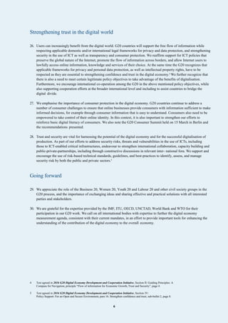 6
Strengthening trust in the digital world
26. Users can increasingly benefit from the digital world. G20 countries will support the free flow of information while
respecting applicable domestic and/or international legal frameworks for privacy and data protection, and strengthening
security in the use of ICT as well as transparency and consumer protection. We reaffirm support for ICT policies that
preserve the global nature of the Internet, promote the flow of information across borders, and allow Internet users to
lawfully access online information, knowledge and services of their choice. At the same time the G20 recognizes that
applicable frameworks for privacy and personal data protection, as well as intellectual property rights, have to be
respected as they are essential to strengthening confidence and trust in the digital economy.4
We further recognize that
there is also a need to meet certain legitimate policy objectives to take advantage of the benefits of digitalisation.
Furthermore, we encourage international co-operation among the G20 in the above mentioned policy objectives, while
also supporting cooperation efforts at the broader international level and including to assist countries to bridge the
digital divide.
27. We emphasise the importance of consumer protection in the digital economy. G20 countries continue to address a
number of consumer challenges to ensure that online businesses provide consumers with information sufficient to make
informed decisions, for example through consumer information that is easy to understand. Consumers also need to be
empowered to take control of their online identity. In this context, it is also important to strengthen our efforts to
reinforce basic digital literacy of consumers. We also note the G20 Consumer Summit held on 15 March in Berlin and
the recommendations presented.
28. Trust and security are vital for harnessing the potential of the digital economy and for the successful digitalisation of
production. As part of our efforts to address security risks, threats and vulnerabilities in the use of ICTs, including
those to ICT-enabled critical infrastructures, endeavour to strengthen international collaboration, capacity building and
public-private-partnerships, including through constructive discussions in relevant inter- national fora. We support and
encourage the use of risk-based technical standards, guidelines, and best-practices to identify, assess, and manage
security risk by both the public and private sectors.5
Going forward
29. We appreciate the role of the Business 20, Women 20, Youth 20 and Labour 20 and other civil society groups in the
G20 process, and the importance of exchanging ideas and sharing effective and practical solutions with all interested
parties and stakeholders.
30. We are grateful for the expertise provided by the IMF, ITU, OECD, UNCTAD, World Bank and WTO for their
participation in our G20 work. We call on all international bodies with expertise to further the digital economy
measurement agenda, consistent with their current mandates, in an effort to provide important tools for enhancing the
understanding of the contribution of the digital economy to the overall economy.
4 Text agreed in 2016 G20 Digital Economy Development and Cooperation Initiative, Section II: Guiding Principles: A
Compass for Navigation, principle “Flow of information for Economic Growth, Trust and Security”, page 4.
5 Text agreed in 2016 G20 Digital Economy Development and Cooperation Initiative, Section IV:
Policy Support: For an Open and Secure Environment, para 16. Strengthen confidence and trust, sub-bullet 2, page 8.
 
