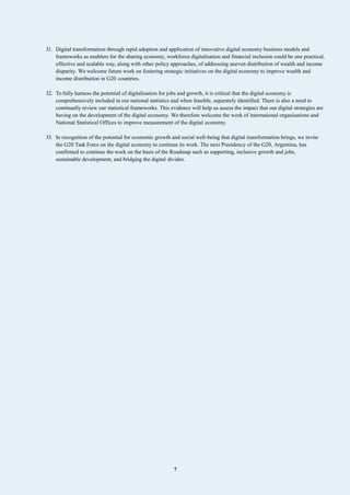 7
31. Digital transformation through rapid adoption and application of innovative digital economy business models and
frameworks as enablers for the sharing economy, workforce digitalisation and financial inclusion could be one practical,
effective and scalable way, along with other policy approaches, of addressing uneven distribution of wealth and income
disparity. We welcome future work on fostering strategic initiatives on the digital economy to improve wealth and
income distribution in G20 countries.
32. To fully harness the potential of digitalisation for jobs and growth, it is critical that the digital economy is
comprehensively included in our national statistics and when feasible, separately identified. There is also a need to
continually review our statistical frameworks. This evidence will help us assess the impact that our digital strategies are
having on the development of the digital economy. We therefore welcome the work of international organisations and
National Statistical Offices to improve measurement of the digital economy.
33. In recognition of the potential for economic growth and social well-being that digital transformation brings, we invite
the G20 Task Force on the digital economy to continue its work. The next Presidency of the G20, Argentina, has
confirmed to continue the work on the basis of the Roadmap such as supporting, inclusive growth and jobs,
sustainable development, and bridging the digital divides.
 