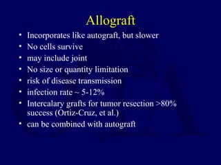 Allograft
• Incorporates like autograft, but slower
• No cells survive
• may include joint
• No size or quantity limitation
• risk of disease transmission
• infection rate ~ 5-12%
• Intercalary grafts for tumor resection >80%
success (Ortiz-Cruz, et al.)
• can be combined with autograft
 