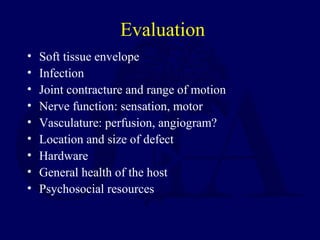 Evaluation
• Soft tissue envelope
• Infection
• Joint contracture and range of motion
• Nerve function: sensation, motor
• Vasculature: perfusion, angiogram?
• Location and size of defect
• Hardware
• General health of the host
• Psychosocial resources
 