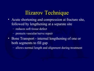 Ilizarov Technique
• Acute shortening and compression at fracture site,
followed by lengthening at a separate site
– reduces soft tissue defect
– protects vascular/nerve repair
• Bone Transport - internal lengthening of one or
both segments to fill gap
– allows normal length and alignment during treatment
 
