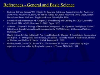 References - General and Basic Science
• Pederson WC and Sanders WE. Chapter 7: Bone and Soft tissue Reconstruction. In: Rockwood
and Green’s Fractures in Adults, 4th edition. Edited by Charles rockwood, David Green, Robert
Bucholz and James Heckman. Lippincott-Raven, Philadelphia, 1996
• Schemitsch EH and Bhandari M. Chapter 2: Bone Healing and Grafting. In: OKU 7, edited by
Ken Koval, MD. AAOS, Rosemont IL, 2002. Pages 19-29
• Aronson J. Chapter 4: biology of Distraction Osteogenesis. In: Operative Principles of Ilizarov.
Edited by A. Bianchi Maiocchi and J. Aronson for the ASAMI Group. Williams and Wilkins,
Baltimore, 1991.
• Day S, Ostrum R, Chao E, Rubin C, Aro H, and Einhorn T. Chapter 14: bone Injury, Regeneration
and Repair. In: Orthopaedic Basic Science, 2nd edition. Edited by Joseph A Buckwalter, Thomas
A. Einhorn, and Sheldon R. Simon. AAOS, Rosemont IL, 2000.
• Goldstrohm GL, Mears DC, Swartz WM. The results of 39 fractures complicatied by major
segmental bone loss and/or leg length discrepancy. J. Trauma 24(1):50-8, 1984
 