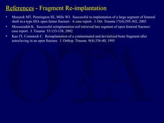 References - Fragment Re-implantation
• Mazurek MT, Pennington SE, Mills WJ. Successful re-implantation of a large segment of femoral
shaft in a type IIIA open femur fracture: A case report. J. Ort. Trauma 17(4):295-302, 2003
• Moosazadeh K. Successful reimplantation oof retrieved lare segment of open femoral fracture:
case report. J. Trauma 53:133-138, 2002
• Kao JT, Comstock C. Reimplantation of a contaminated and devitalized bone fragment after
autoclaving in an open fracture. J. Orthop. Trauma 9(4):336-40, 1995
 
